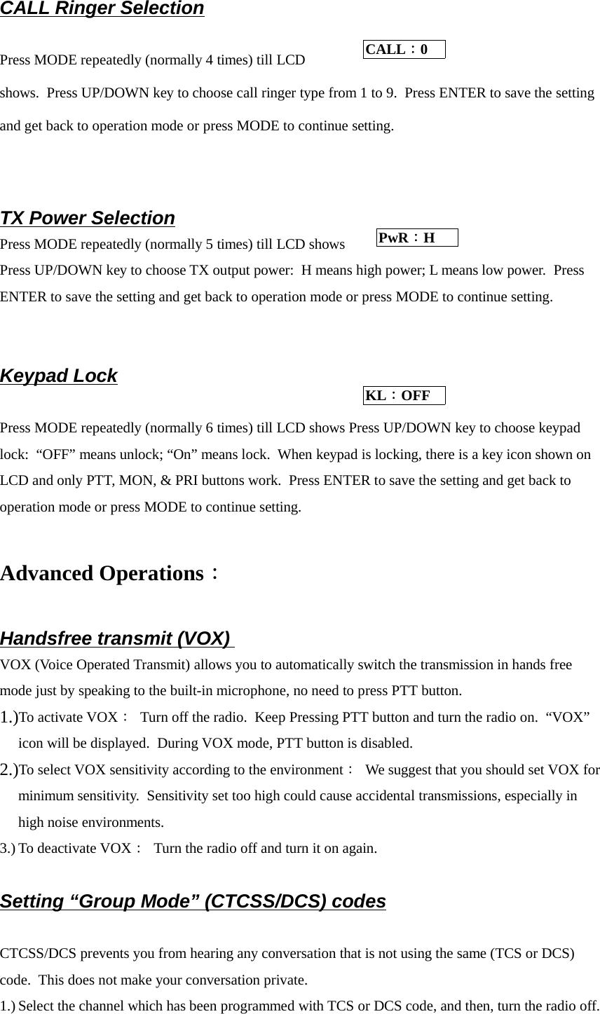 CALL Ringer SelectionPress MODE repeatedly (normally 4 times) till LCDshows.  Press UP/DOWN key to choose call ringer type from 1 to 9.  Press ENTER to save the settingand get back to operation mode or press MODE to continue setting.TX Power SelectionPress MODE repeatedly (normally 5 times) till LCD showsPress UP/DOWN key to choose TX output power:  H means high power; L means low power.  PressENTER to save the setting and get back to operation mode or press MODE to continue setting.Keypad LockPress MODE repeatedly (normally 6 times) till LCD shows Press UP/DOWN key to choose keypadlock:  “OFF” means unlock; “On” means lock.  When keypad is locking, there is a key icon shown onLCD and only PTT, MON, &amp; PRI buttons work.  Press ENTER to save the setting and get back tooperation mode or press MODE to continue setting.Advanced Operations：Handsfree transmit (VOX) VOX (Voice Operated Transmit) allows you to automatically switch the transmission in hands freemode just by speaking to the built-in microphone, no need to press PTT button. 1.)To activate VOX：  Turn off the radio.  Keep Pressing PTT button and turn the radio on.  “VOX”icon will be displayed.  During VOX mode, PTT button is disabled.2.)To select VOX sensitivity according to the environment：  We suggest that you should set VOX forminimum sensitivity.  Sensitivity set too high could cause accidental transmissions, especially inhigh noise environments.3.) To deactivate VOX：  Turn the radio off and turn it on again.Setting “Group Mode” (CTCSS/DCS) codesCTCSS/DCS prevents you from hearing any conversation that is not using the same (TCS or DCS)code.  This does not make your conversation private.1.) Select the channel which has been programmed with TCS or DCS code, and then, turn the radio off.CALL：0 PwR：H KL：OFF 