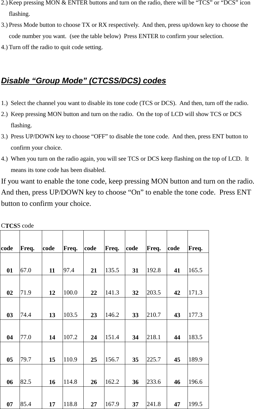 2.) Keep pressing MON &amp; ENTER buttons and turn on the radio, there will be “TCS” or “DCS” iconflashing.3.) Press Mode button to choose TX or RX respectively.  And then, press up/down key to choose thecode number you want.  (see the table below)  Press ENTER to confirm your selection.4.) Turn off the radio to quit code setting.Disable “Group Mode” (CTCSS/DCS) codes1.) Select the channel you want to disable its tone code (TCS or DCS).  And then, turn off the radio.2.) Keep pressing MON button and turn on the radio.  On the top of LCD will show TCS or DCSflashing.3.) Press UP/DOWN key to choose “OFF” to disable the tone code.  And then, press ENT button toconfirm your choice.4.) When you turn on the radio again, you will see TCS or DCS keep flashing on the top of LCD.  Itmeans its tone code has been disabled.If you want to enable the tone code, keep pressing MON button and turn on the radio.And then, press UP/DOWN key to choose “On” to enable the tone code.  Press ENTbutton to confirm your choice.CTCSS codecode Freq. code Freq. code Freq. code Freq. code Freq.01 67.0 11 97.4 21 135.5 31 192.8 41 165.502 71.9 12 100.0 22 141.3 32 203.5 42 171.303 74.4 13 103.5 23 146.2 33 210.7 43 177.304 77.0 14 107.2 24 151.4 34 218.1 44 183.505 79.7 15 110.9 25 156.7 35 225.7 45 189.906 82.5 16 114.8 26 162.2 36 233.6 46 196.607 85.4 17 118.8 27 167.9 37 241.8 47 199.5