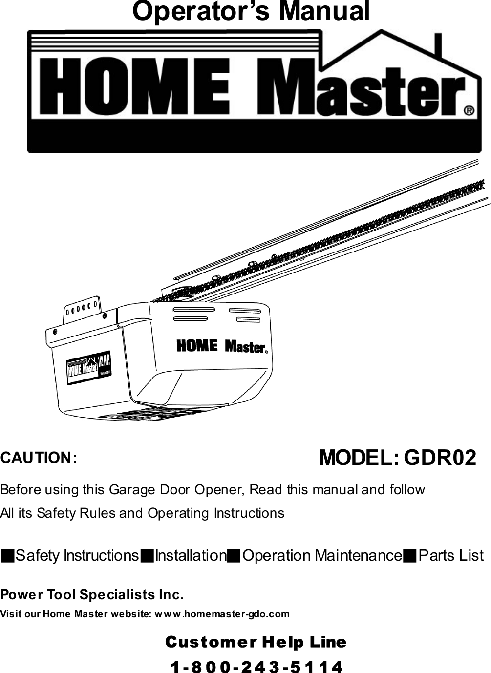 Operator’s Manual       GARAGE DOOR OPENER       CAUTION: Before using this Garage Door Opener, Read this manual and follow All its Safety Rules and Operating Instructions  ▓Safety Instructions▓Installation▓Operation Maintenance▓Parts List  Power Tool Specialists Inc. Visit our Home Master website: www.homemaster-gdo.com    Customer Help Line1-800-243-5114 MODEL: GDR02
