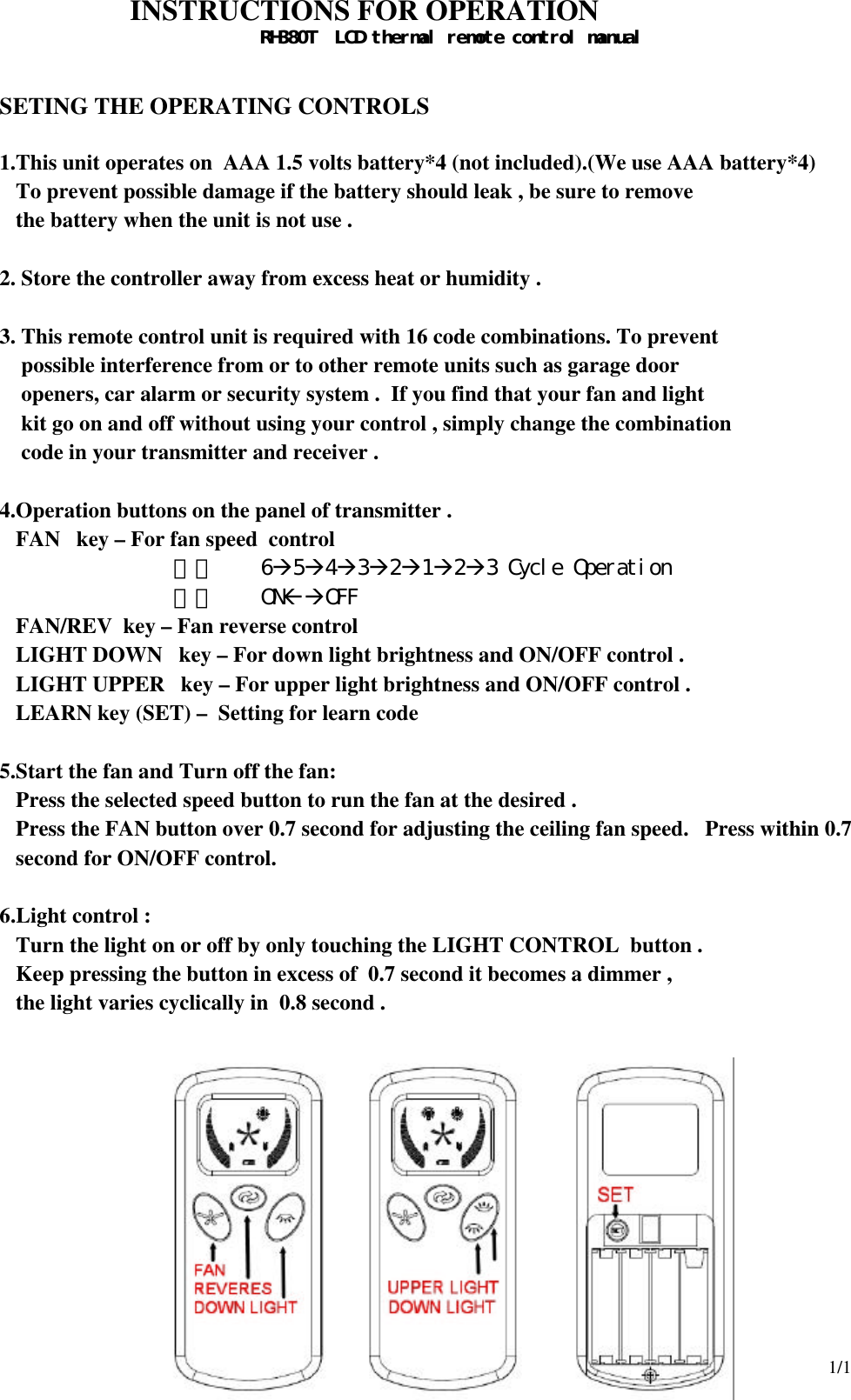 1/1  INSTRUCTIONS FOR OPERATION RH380T  LCD thermal remote control manual    SETING THE OPERATING CONTROLS  1.This unit operates on  AAA 1.5 volts battery*4 (not included).(We use AAA battery*4)    To prevent possible damage if the battery should leak , be sure to remove    the battery when the unit is not use .  2. Store the controller away from excess heat or humidity .  3. This remote control unit is required with 16 code combinations. To prevent  possible interference from or to other remote units such as garage door  openers, car alarm or security system .  If you find that your fan and light   kit go on and off without using your control , simply change the combination  code in your transmitter and receiver .  4.Operation buttons on the panel of transmitter . FAN   key – For fan speed  control 甲、 6à5à4à3à2à1à2à3 Cycle Operation  乙、 ONßàOFF FAN/REV  key – Fan reverse control  LIGHT DOWN   key – For down light brightness and ON/OFF control . LIGHT UPPER   key – For upper light brightness and ON/OFF control . LEARN key (SET) –  Setting for learn code  5.Start the fan and Turn off the fan: Press the selected speed button to run the fan at the desired . Press the FAN button over 0.7 second for adjusting the ceiling fan speed.   Press within 0.7 second for ON/OFF control.  6.Light control : Turn the light on or off by only touching the LIGHT CONTROL  button . Keep pressing the button in excess of  0.7 second it becomes a dimmer , the light varies cyclically in  0.8 second .              