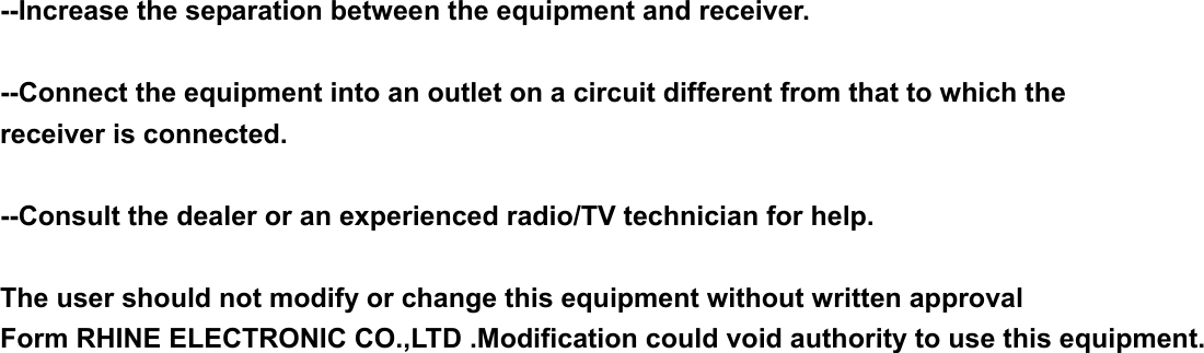 --Increase the separation between the equipment and receiver.  --Connect the equipment into an outlet on a circuit different from that to which the receiver is connected.  --Consult the dealer or an experienced radio/TV technician for help.  The user should not modify or change this equipment without written approval Form RHINE ELECTRONIC CO.,LTD .Modification could void authority to use this equipment.                                                        