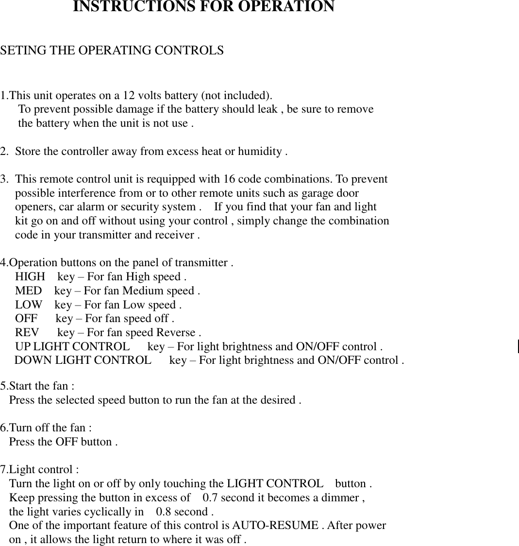 INSTRUCTIONS FOR OPERATION    SETING THE OPERATING CONTROLS   1.This unit operates on a 12 volts battery (not included).    To prevent possible damage if the battery should leak , be sure to remove    the battery when the unit is not use .  2. Store the controller away from excess heat or humidity .  3. This remote control unit is requipped with 16 code combinations. To prevent  possible interference from or to other remote units such as garage door  openers, car alarm or security system .  If you find that your fan and light    kit go on and off without using your control , simply change the combination  code in your transmitter and receiver .  4.Operation buttons on the panel of transmitter .  HIGH  key – For fan High speed .  MED  key – For fan Medium speed .  LOW   key – For fan Low speed .  OFF   key – For fan speed off .  REV   key – For fan speed Reverse .   UP LIGHT CONTROL   key – For light brightness and ON/OFF control . DOWN LIGHT CONTROL   key – For light brightness and ON/OFF control .  5.Start the fan : Press the selected speed button to run the fan at the desired .  6.Turn off the fan : Press the OFF button .  7.Light control : Turn the light on or off by only touching the LIGHT CONTROL  button . Keep pressing the button in excess of  0.7 second it becomes a dimmer , the light varies cyclically in  0.8 second . One of the important feature of this control is AUTO-RESUME . After power   on , it allows the light return to where it was off .              Page : 3-