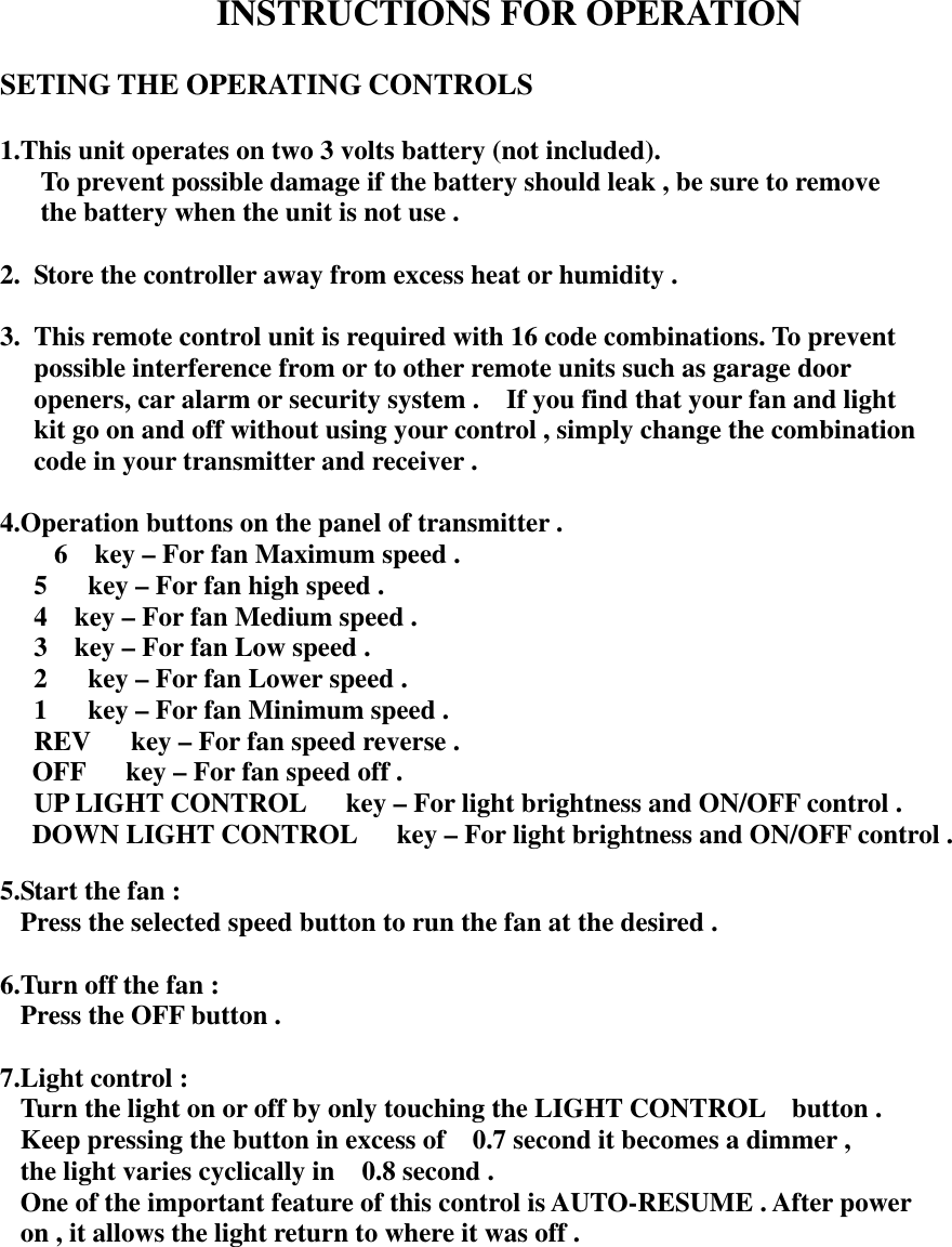   INSTRUCTIONS FOR OPERATION  SETING THE OPERATING CONTROLS  1.This unit operates on two 3 volts battery (not included).       To prevent possible damage if the battery should leak , be sure to remove       the battery when the unit is not use .  2.  Store the controller away from excess heat or humidity .  3.  This remote control unit is required with 16 code combinations. To prevent   possible interference from or to other remote units such as garage door   openers, car alarm or security system .    If you find that your fan and light     kit go on and off without using your control , simply change the combination   code in your transmitter and receiver .  4.Operation buttons on the panel of transmitter .     6  key – For fan Maximum speed .   5      key – For fan high speed .   4    key – For fan Medium speed .   3    key – For fan Low speed .   2      key – For fan Lower speed .   1      key – For fan Minimum speed .   REV      key – For fan speed reverse . OFF      key – For fan speed off .   UP LIGHT CONTROL      key – For light brightness and ON/OFF control . DOWN LIGHT CONTROL      key – For light brightness and ON/OFF control .  5.Start the fan : Press the selected speed button to run the fan at the desired .  6.Turn off the fan : Press the OFF button .  7.Light control : Turn the light on or off by only touching the LIGHT CONTROL    button . Keep pressing the button in excess of    0.7 second it becomes a dimmer , the light varies cyclically in    0.8 second . One of the important feature of this control is AUTO-RESUME . After power   on , it allows the light return to where it was off .              