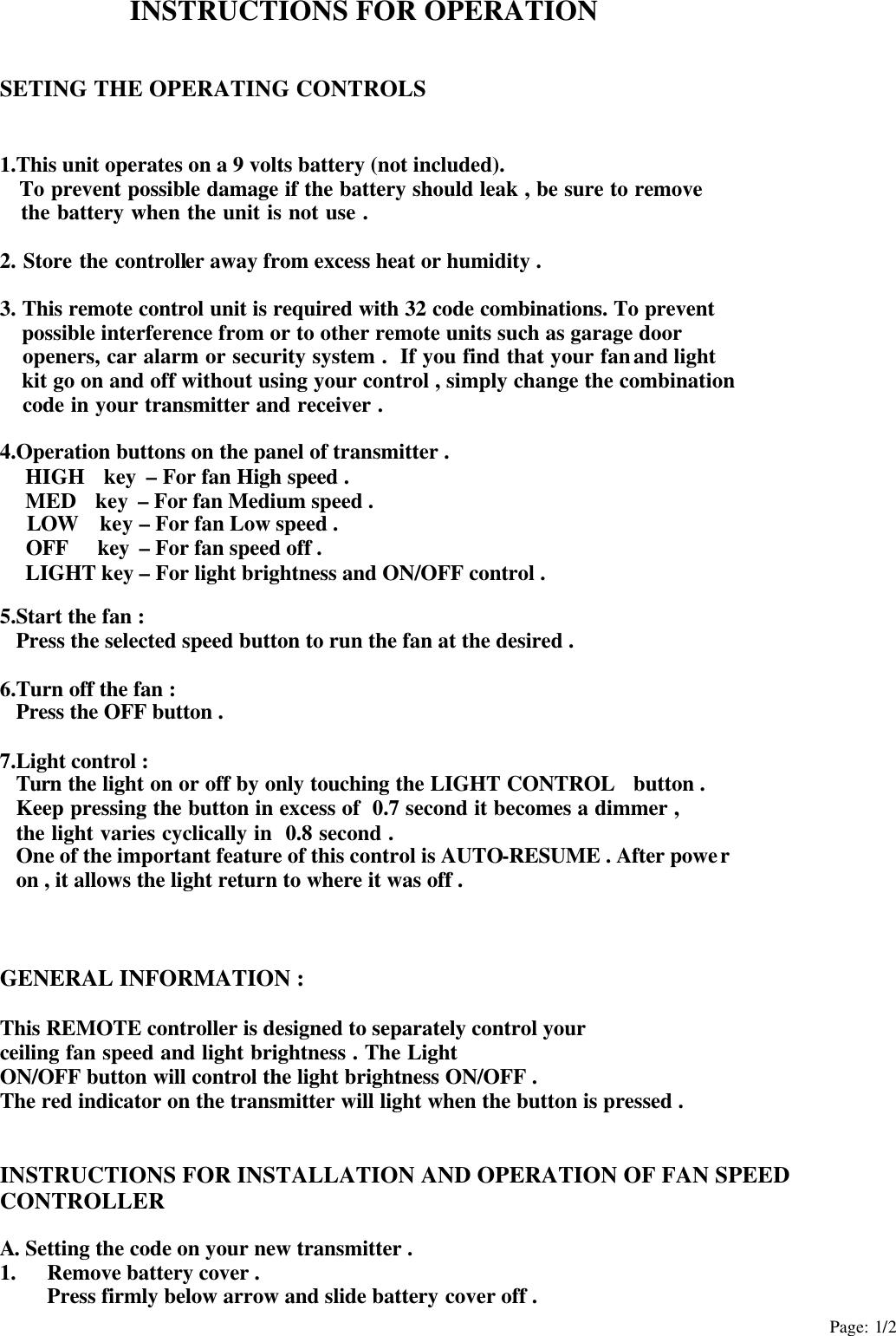Page: 1/2 INSTRUCTIONS FOR OPERATION   SETING THE OPERATING CONTROLS   1.This unit operates on a 9 volts battery (not included).    To prevent possible damage if the battery should leak , be sure to remove    the battery when the unit is not use .  2. Store the controller away from excess heat or humidity .  3. This remote control unit is required with 32 code combinations. To prevent  possible interference from or to other remote units such as garage door  openers, car alarm or security system .  If you find that your fan and light    kit go on and off without using your control , simply change the combination  code in your transmitter and receiver .  4.Operation buttons on the panel of transmitter .  HIGH  key – For fan High speed .  MED  key – For fan Medium speed .  LOW  key – For fan Low speed .  OFF   key – For fan speed off . LIGHT key – For light brightness and ON/OFF control .  5.Start the fan : Press the selected speed button to run the fan at the desired .  6.Turn off the fan : Press the OFF button .  7.Light control : Turn the light on or off by only touching the LIGHT CONTROL  button . Keep pressing the button in excess of  0.7 second it becomes a dimmer , the light varies cyclically in  0.8 second . One of the important feature of this control is AUTO-RESUME . After power   on , it allows the light return to where it was off .    GENERAL INFORMATION :  This REMOTE controller is designed to separately control your   ceiling fan speed and light brightness . The Light   ON/OFF button will control the light brightness ON/OFF . The red indicator on the transmitter will light when the button is pressed .   INSTRUCTIONS FOR INSTALLATION AND OPERATION OF FAN SPEED CONTROLLER  A. Setting the code on your new transmitter . 1. Remove battery cover . Press firmly below arrow and slide battery cover off . 