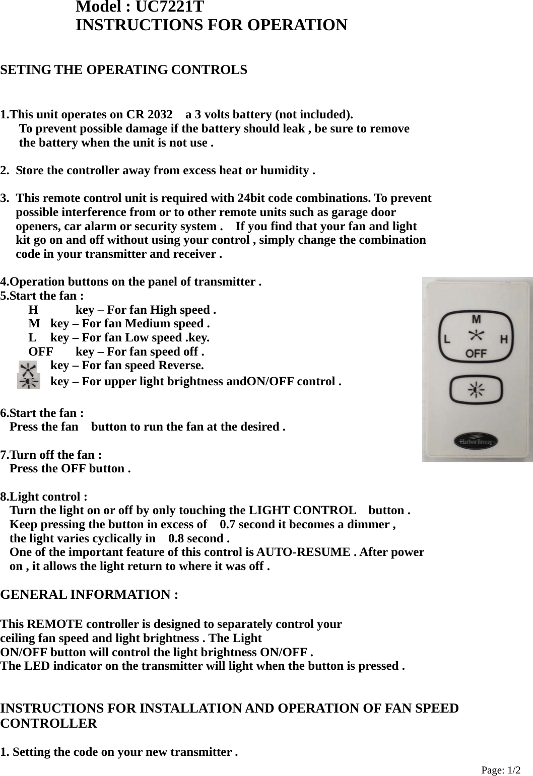 Page: 1/2 Model : UC7221T INSTRUCTIONS FOR OPERATION    SETING THE OPERATING CONTROLS   1.This unit operates on CR 2032    a 3 volts battery (not included).       To prevent possible damage if the battery should leak , be sure to remove       the battery when the unit is not use .  2.  Store the controller away from excess heat or humidity .  3.  This remote control unit is required with 24bit code combinations. To prevent   possible interference from or to other remote units such as garage door   openers, car alarm or security system .    If you find that your fan and light     kit go on and off without using your control , simply change the combination   code in your transmitter and receiver .  4.Operation buttons on the panel of transmitter . 5.Start the fan :       H      key – For fan High speed .       M   key – For fan Medium speed .       L     key – For fan Low speed .key.       OFF      key – For fan speed off .     key – For fan speed Reverse.       key – For upper light brightness andON/OFF control .  6.Start the fan : Press the fan    button to run the fan at the desired .  7.Turn off the fan : Press the OFF button .  8.Light control : Turn the light on or off by only touching the LIGHT CONTROL    button . Keep pressing the button in excess of    0.7 second it becomes a dimmer , the light varies cyclically in    0.8 second . One of the important feature of this control is AUTO-RESUME . After power   on , it allows the light return to where it was off .  GENERAL INFORMATION :  This REMOTE controller is designed to separately control your   ceiling fan speed and light brightness . The Light     ON/OFF button will control the light brightness ON/OFF . The LED indicator on the transmitter will light when the button is pressed .   INSTRUCTIONS FOR INSTALLATION AND OPERATION OF FAN SPEED CONTROLLER  1. Setting the code on your new transmitter . 