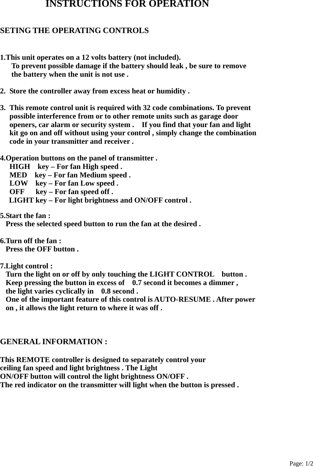 Page: 1/2 INSTRUCTIONS FOR OPERATION    SETING THE OPERATING CONTROLS   1.This unit operates on a 12 volts battery (not included).       To prevent possible damage if the battery should leak , be sure to remove       the battery when the unit is not use .  2.  Store the controller away from excess heat or humidity .  3.  This remote control unit is required with 32 code combinations. To prevent   possible interference from or to other remote units such as garage door   openers, car alarm or security system .    If you find that your fan and light     kit go on and off without using your control , simply change the combination   code in your transmitter and receiver .  4.Operation buttons on the panel of transmitter .   HIGH    key – For fan High speed .   MED    key – For fan Medium speed .   LOW    key – For fan Low speed .   OFF      key – For fan speed off . LIGHT key – For light brightness and ON/OFF control .  5.Start the fan : Press the selected speed button to run the fan at the desired .  6.Turn off the fan : Press the OFF button .  7.Light control : Turn the light on or off by only touching the LIGHT CONTROL    button . Keep pressing the button in excess of    0.7 second it becomes a dimmer , the light varies cyclically in    0.8 second . One of the important feature of this control is AUTO-RESUME . After power   on , it allows the light return to where it was off .    GENERAL INFORMATION :  This REMOTE controller is designed to separately control your   ceiling fan speed and light brightness . The Light     ON/OFF button will control the light brightness ON/OFF . The red indicator on the transmitter will light when the button is pressed .         