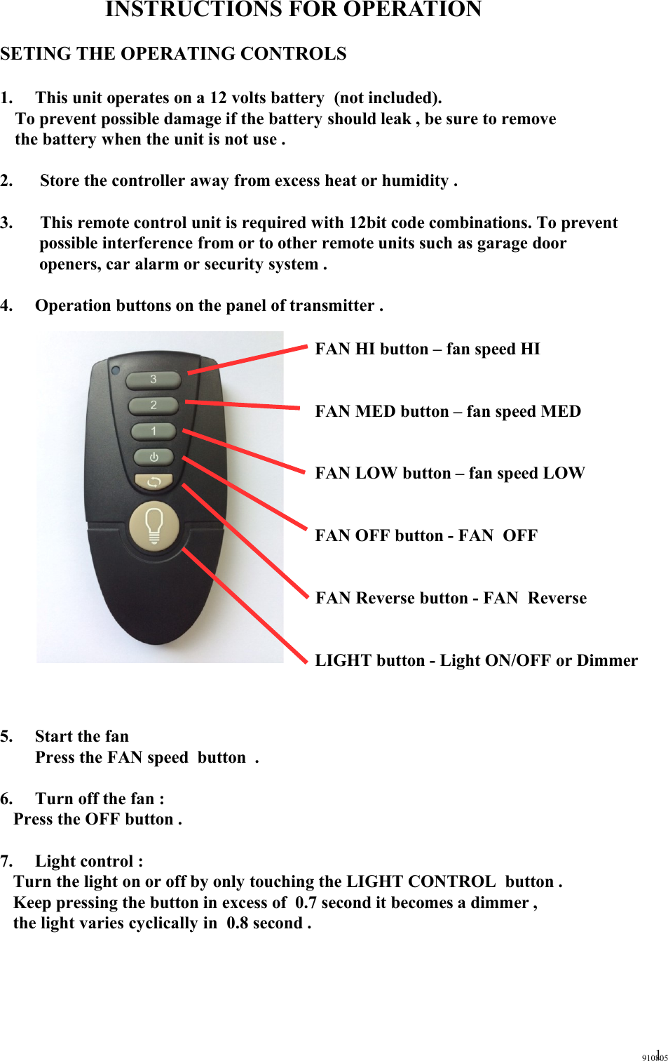 INSTRUCTIONS FOR OPERATIONSETING THE OPERATING CONTROLS1. This unit operates on a 12 volts battery  (not included).   To prevent possible damage if the battery should leak , be sure to remove   the battery when the unit is not use .2.  Store the controller away from excess heat or humidity .3.  This remote control unit is required with 12bit code combinations. To prevent possible interference from or to other remote units such as garage door openers, car alarm or security system .  4. Operation buttons on the panel of transmitter .  FAN HI button – fan speed HIFAN MED button – fan speed MEDFAN LOW button – fan speed LOWFAN OFF button - FAN  OFFFAN Reverse button - FAN  ReverseLIGHT button - Light ON/OFF or Dimmer5. Start the fan Press the FAN speed  button  .6. Turn off the fan :Press the OFF button .7. Light control :Turn the light on or off by only touching the LIGHT CONTROL  button .Keep pressing the button in excess of  0.7 second it becomes a dimmer ,the light varies cyclically in  0.8 second .9108051