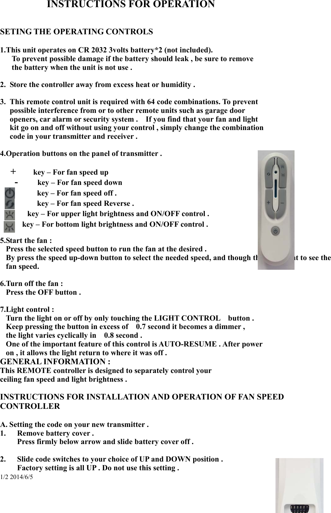 1/2 2014/6/5 INSTRUCTIONS FOR OPERATION   SETING THE OPERATING CONTROLS  1.This unit operates on CR 2032 3volts battery*2 (not included).    To prevent possible damage if the battery should leak , be sure to remove    the battery when the unit is not use .  2.  Store the controller away from excess heat or humidity .  3.  This remote control unit is required with 64 code combinations. To prevent   possible interference from or to other remote units such as garage door   openers, car alarm or security system .    If you find that your fan and light     kit go on and off without using your control , simply change the combination   code in your transmitter and receiver .  4.Operation buttons on the panel of transmitter .     +     key – For fan speed up    -    key – For fan speed down         key – For fan speed off .         key – For fan speed Reverse .    key – For upper light brightness and ON/OFF control . key – For bottom light brightness and ON/OFF control .  5.Start the fan : Press the selected speed button to run the fan at the desired . By press the speed up-down button to select the needed speed, and though the LED light to see the fan speed.    6.Turn off the fan : Press the OFF button .  7.Light control : Turn the light on or off by only touching the LIGHT CONTROL    button . Keep pressing the button in excess of    0.7 second it becomes a dimmer , the light varies cyclically in    0.8 second . One of the important feature of this control is AUTO-RESUME . After power   on , it allows the light return to where it was off . GENERAL INFORMATION : This REMOTE controller is designed to separately control your   ceiling fan speed and light brightness .    INSTRUCTIONS FOR INSTALLATION AND OPERATION OF FAN SPEED CONTROLLER  A. Setting the code on your new transmitter . 1. Remove battery cover . Press firmly below arrow and slide battery cover off .  2. Slide code switches to your choice of UP and DOWN position .     Factory setting is all UP . Do not use this setting . 
