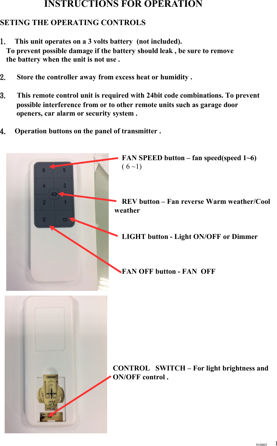 INSTRUCTIONS FOR OPERATIONSETING THE OPERATING CONTROLS1. This unit operates on a 3 volts battery  (not included).   To prevent possible damage if the battery should leak , be sure to remove   the battery when the unit is not use .2.  Store the controller away from excess heat or humidity .3.  This remote control unit is required with 24bit code combinations. To prevent possible interference from or to other remote units such as garage door openers, car alarm or security system .  4. Operation buttons on the panel of transmitter .  FAN SPEED button – fan speed(speed 1~6)( 6 ~1)REV button – Fan reverse Warm weather/Cool weatherLIGHT button - Light ON/OFF or DimmerFAN OFF button - FAN  OFF CONTROL   SWITCH – For light brightness and ON/OFF control . 9108051