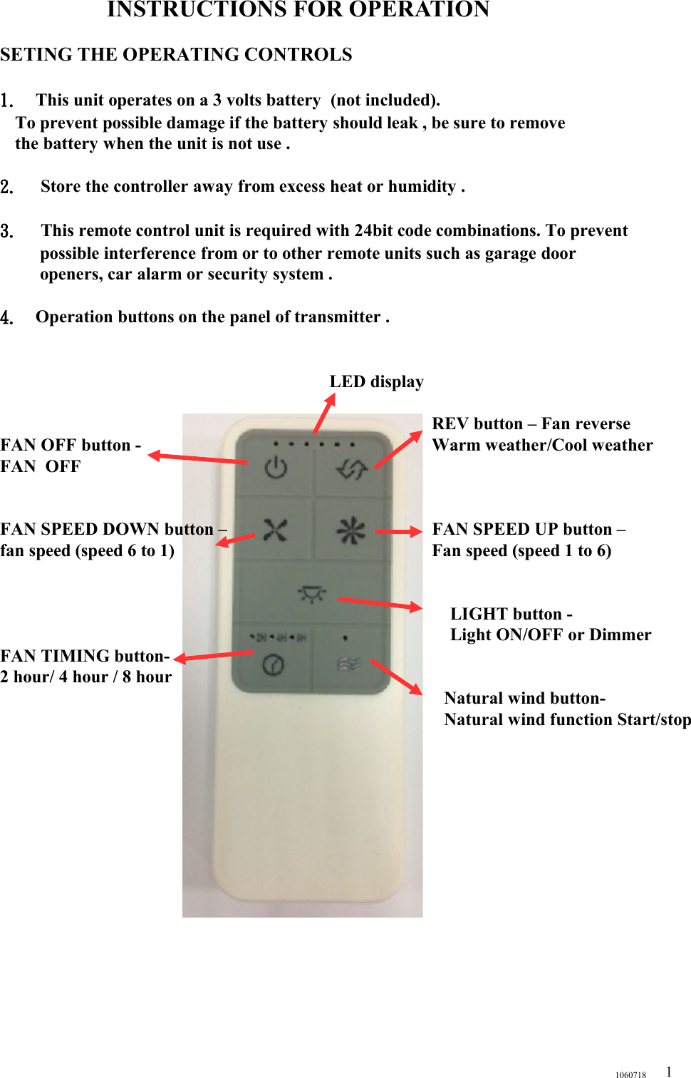 INSTRUCTIONS FOR OPERATIONSETING THE OPERATING CONTROLS1. This unit operates on a 3 volts battery  (not included).   To prevent possible damage if the battery should leak , be sure to remove   the battery when the unit is not use .2.  Store the controller away from excess heat or humidity .3.  This remote control unit is required with 24bit code combinations. To prevent possible interference from or to other remote units such as garage door openers, car alarm or security system .  4. Operation buttons on the panel of transmitter .                    LED display                 REV button – Fan reverseFAN OFF button -                        Warm weather/Cool weatherFAN  OFF                                                                                         FAN SPEED DOWN button –                                              FAN SPEED UP button –  fan speed (speed 6 to 1)                                                          Fan speed (speed 1 to 6)                                                                                     LIGHT button -                                                                                      Light ON/OFF or Dimmer              FAN TIMING button-2 hour/ 4 hour / 8 hour                                                                                                                                                     Natural wind button-                                                                                         Natural wind function Start/stop                                                                                                                                                                                                                                                                    10607181