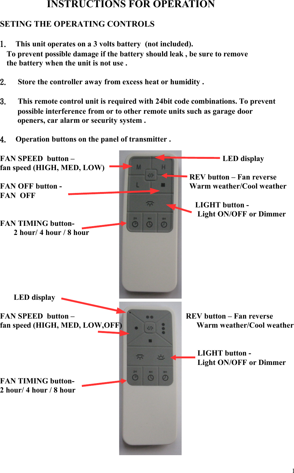 INSTRUCTIONS FOR OPERATIONSETING THE OPERATING CONTROLS1. This unit operates on a 3 volts battery  (not included).   To prevent possible damage if the battery should leak , be sure to remove   the battery when the unit is not use .2.  Store the controller away from excess heat or humidity .3.  This remote control unit is required with 24bit code combinations. To prevent possible interference from or to other remote units such as garage door openers, car alarm or security system .  4. Operation buttons on the panel of transmitter .  FAN SPEED  button –                                   LED displayfan speed (HIGH, MED, LOW)                 REV button – Fan reverseFAN OFF button -                        Warm weather/Cool weatherFAN  OFF                                                                                  LIGHT button -                                                                                      Light ON/OFF or Dimmer        FAN TIMING button-2 hour/ 4 hour / 8 hour                                                       LED displayFAN SPEED  button –                                                         REV button – Fan reversefan speed (HIGH, MED, LOW,OFF)                                      Warm weather/Cool weather                                                                                     LIGHT button -                                                                                      Light ON/OFF or Dimmer              FAN TIMING button-2 hour/ 4 hour / 8 hour                                                                                                                                                           1