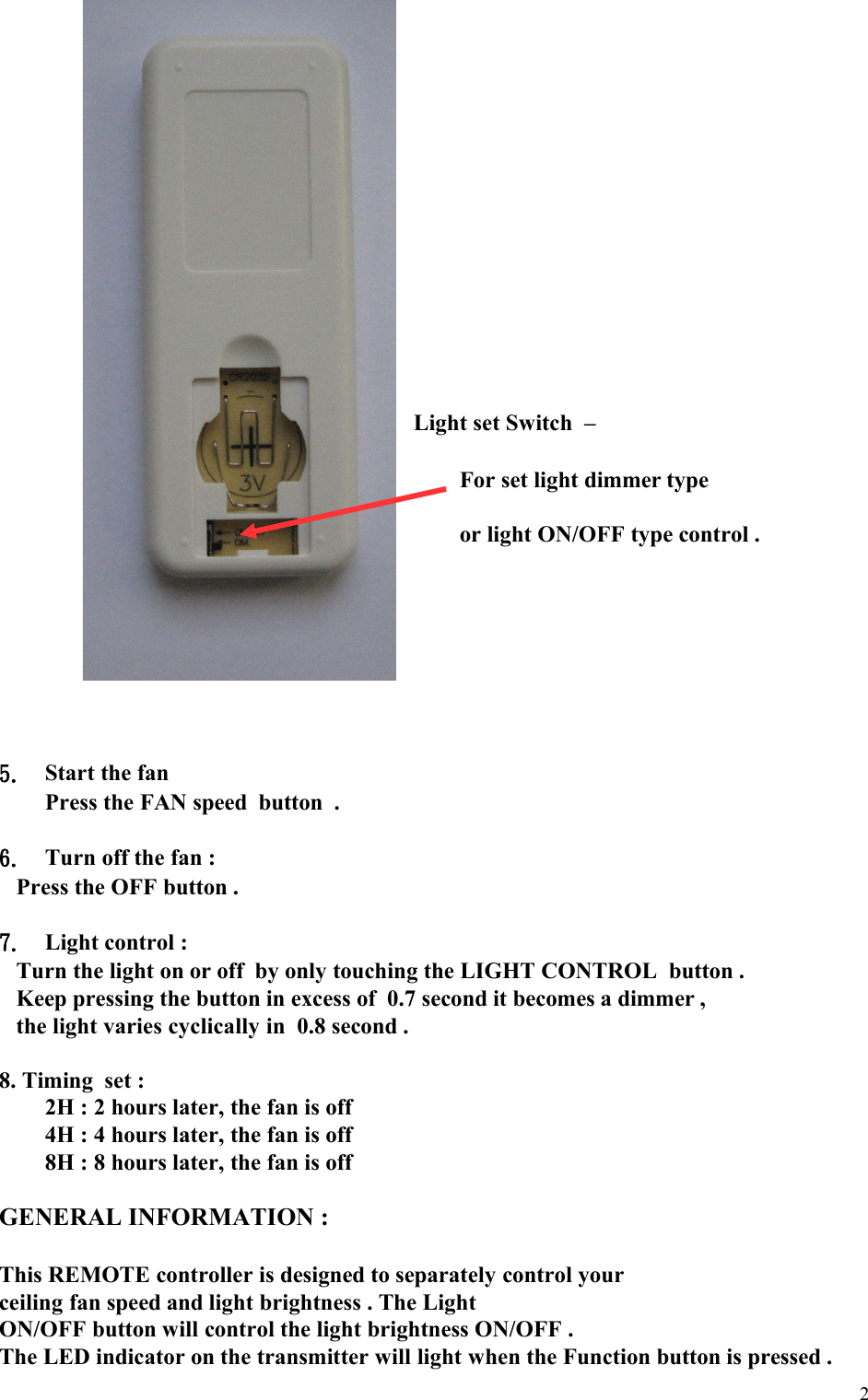                                                                         Light set Switch  –                                                                       For set light dimmer type  or light ON/OFF type control . 5. Start the fan Press the FAN speed  button  .6. Turn off the fan :Press the OFF button .7. Light control :Turn the light on or off  by only touching the LIGHT CONTROL  button .Keep pressing the button in excess of  0.7 second it becomes a dimmer ,the light varies cyclically in  0.8 second .8. Timing  set : 2H : 2 hours later, the fan is off4H : 4 hours later, the fan is off8H : 8 hours later, the fan is offGENERAL INFORMATION :This REMOTE controller is designed to separately control your ceiling fan speed and light brightness . The Light  ON/OFF button will control the light brightness ON/OFF .The LED indicator on the transmitter will light when the Function button is pressed .2