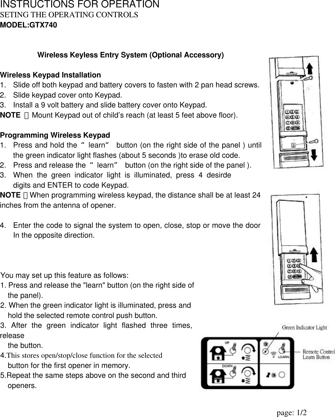 INSTRUCTIONS FOR OPERATION SETING THE OPERATING CONTROLS                   MODEL:GTX740   Wireless Keyless Entry System (Optional Accessory)   Wireless Keypad Installation 1. Slide off both keypad and battery covers to fasten with 2 pan head screws. 2. Slide keypad cover onto Keypad. 3. Install a 9 volt battery and slide battery cover onto Keypad. NOTE  ：Mount Keypad out of child’s reach (at least 5 feet above floor).  Programming Wireless Keypad 1. Press and hold the “learn“ button (on the right side of the panel ) until the green indicator light flashes (about 5 seconds )to erase old code. 2. Press and release the  “learn” button (on the right side of the panel ). 3. When the green indicator light is illuminated, press 4 desirde digits and ENTER to code Keypad. NOTE ：When programming wireless keypad, the distance shall be at least 24 inches from the antenna of opener.  4. Enter the code to signal the system to open, close, stop or move the door In the opposite direction.      You may set up this feature as follows: 1. Press and release the &quot;learn&quot; button (on the right side of     the panel).   2. When the green indicator light is illuminated, press and       hold the selected remote control push button.   3. After the green indicator light flashed three times, release       the button. 4.This stores open/stop/close function for the selected     button for the first opener in memory. 5.Repeat the same steps above on the second and third      openers.                                                                         page: 1/2                  