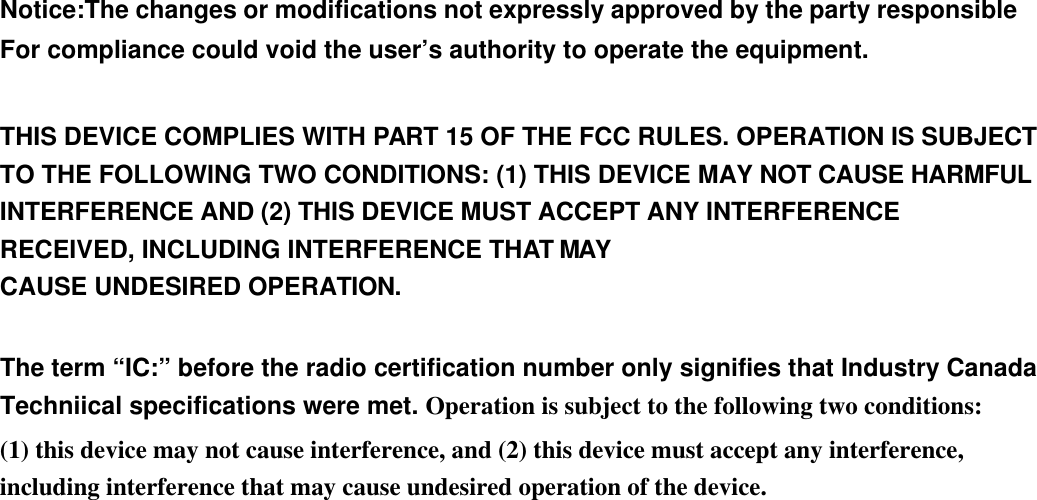    Notice:The changes or modifications not expressly approved by the party responsible For compliance could void the user’s authority to operate the equipment.  THIS DEVICE COMPLIES WITH PART 15 OF THE FCC RULES. OPERATION IS SUBJECT TO THE FOLLOWING TWO CONDITIONS: (1) THIS DEVICE MAY NOT CAUSE HARMFUL INTERFERENCE AND (2) THIS DEVICE MUST ACCEPT ANY INTERFERENCE RECEIVED, INCLUDING INTERFERENCE THAT MAY CAUSE UNDESIRED OPERATION.  The term “IC:” before the radio certification number only signifies that Industry Canada Techniical specifications were met. Operation is subject to the following two conditions:   (1) this device may not cause interference, and (2) this device must accept any interference, including interference that may cause undesired operation of the device. 