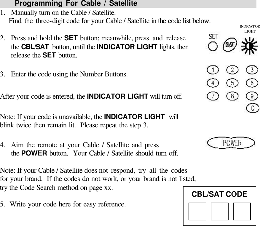       Programming For Cable / Satellite                                                1.  Manually turn on the Cable / Satellite.    Find the three-digit code for your Cable / Satellite in the code list below.  2.  Press and hold the SET button; meanwhile, press and release                 the CBL/SAT  button, until the INDICATOR LIGHT lights, then release the SET button.  3.  Enter the code using the Number Buttons.  After your code is entered, the INDICATOR LIGHT will turn off.  Note: If your code is unavailable, the INDICATOR LIGHT will                blink twice then remain lit.  Please repeat the step 3.  4.  Aim the remote at your Cable / Satellite and press          the POWER button.  Your Cable / Satellite should turn off.  Note: If your Cable / Satellite does not respond, try all the codes                for your brand.  If the codes do not work, or your brand is not listed, try the Code Search method on page xx.   5.  Write your code here for easy reference.               CBL/SAT CODE INDICATOR LIGHT 