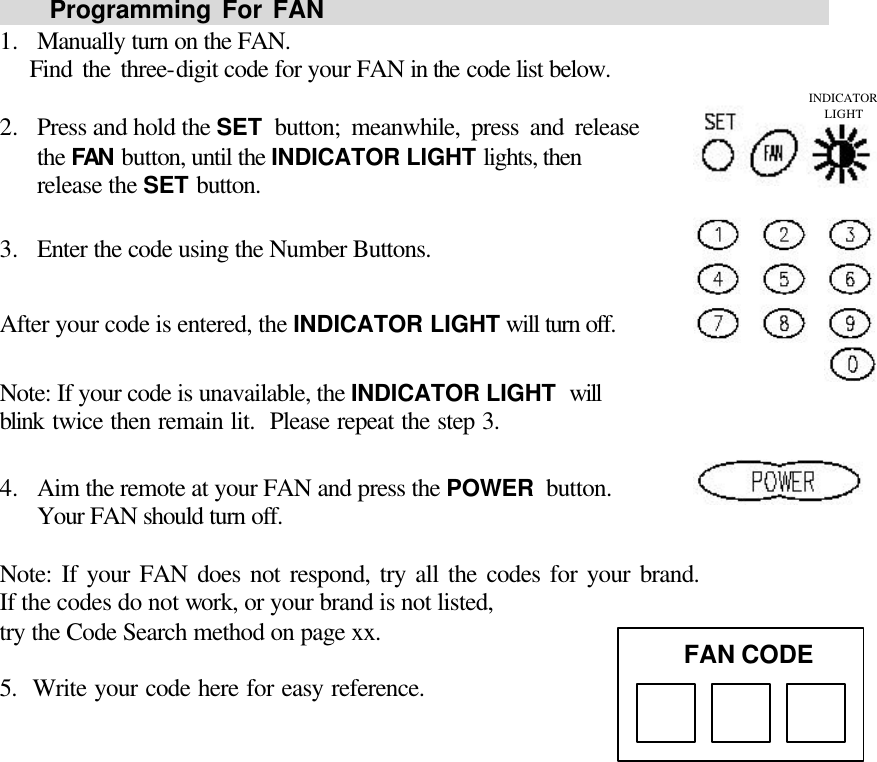     Programming For FAN                                                1.  Manually turn on the FAN.    Find the three-digit code for your FAN in the code list below.  2.  Press and hold the SET button; meanwhile, press and release                 the FAN button, until the INDICATOR LIGHT lights, then release the SET button.  3.  Enter the code using the Number Buttons.  After your code is entered, the INDICATOR LIGHT will turn off.  Note: If your code is unavailable, the INDICATOR LIGHT will                blink twice then remain lit.  Please repeat the step 3.  4.  Aim the remote at your FAN and press the POWER button.                 Your FAN should turn off.  Note: If your FAN does not respond, try all the codes for your brand.               If the codes do not work, or your brand is not listed, try the Code Search method on page xx.   5.  Write your code here for easy reference.                   FAN CODE INDICATOR LIGHT 