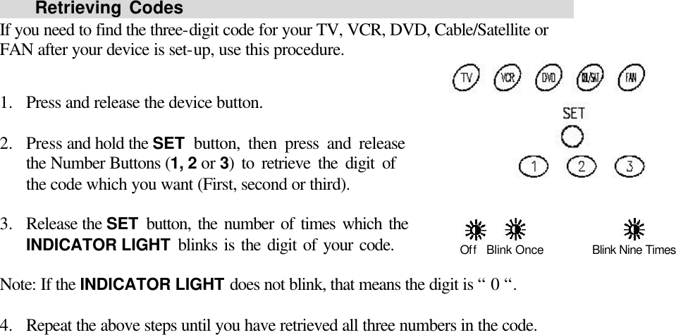     Retrieving Codes                                                    If you need to find the three-digit code for your TV, VCR, DVD, Cable/Satellite or FAN after your device is set-up, use this procedure.  1.  Press and release the device button.    2.  Press and hold the SET button, then press and release                     the Number Buttons (1, 2 or 3) to retrieve the digit of             the code which you want (First, second or third).    3.  Release the SET button, the number of times which the         INDICATOR LIGHT blinks is the digit of your code.         Note: If the INDICATOR LIGHT does not blink, that means the digit is “ 0 “.  4.  Repeat the above steps until you have retrieved all three numbers in the code.                      Off   Blink Once Blink Nine Times 