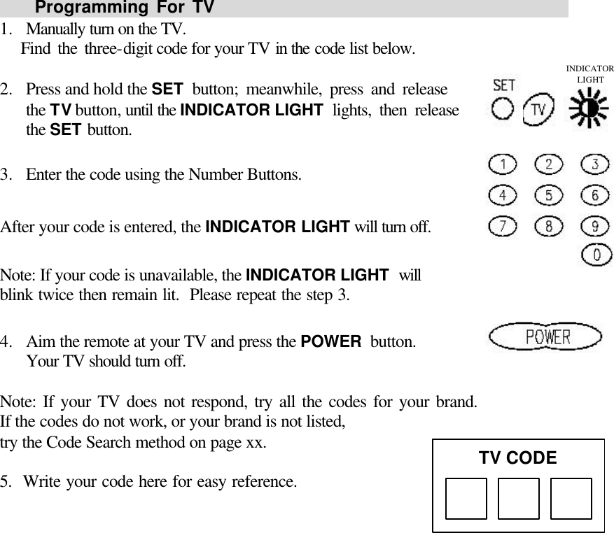       Programming For TV                                                1.  Manually turn on the TV.     Find the three-digit code for your TV in the code list below.  2.  Press and hold the SET button; meanwhile, press and release                 the TV button, until the INDICATOR LIGHT lights, then release              the SET button.  3.  Enter the code using the Number Buttons.  After your code is entered, the INDICATOR LIGHT will turn off.  Note: If your code is unavailable, the INDICATOR LIGHT will                blink twice then remain lit.  Please repeat the step 3.  4.  Aim the remote at your TV and press the POWER button.                 Your TV should turn off.  Note: If your TV does not respond, try all the codes for your brand.               If the codes do not work, or your brand is not listed, try the Code Search method on page xx.   5.  Write your code here for easy reference.              TV CODE INDICATOR LIGHT 