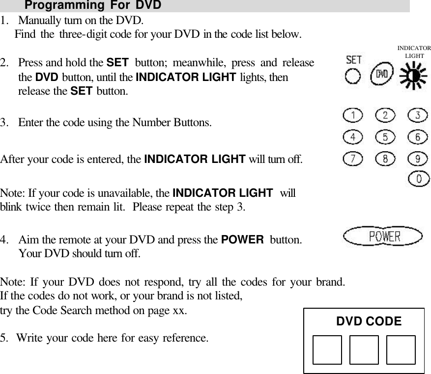       Programming For DVD                                                1.  Manually turn on the DVD.    Find the three-digit code for your DVD in the code list below.  2.  Press and hold the SET button; meanwhile, press and release                 the DVD button, until the INDICATOR LIGHT lights, then release the SET button.  3.  Enter the code using the Number Buttons.  After your code is entered, the INDICATOR LIGHT will turn off.  Note: If your code is unavailable, the INDICATOR LIGHT will                blink twice then remain lit.  Please repeat the step 3.  4.  Aim the remote at your DVD and press the POWER button.                 Your DVD should turn off.  Note: If your DVD does not respond, try all the codes for your brand.               If the codes do not work, or your brand is not listed, try the Code Search method on page xx.   5.  Write your code here for easy reference.               DVD CODE INDICATOR LIGHT 