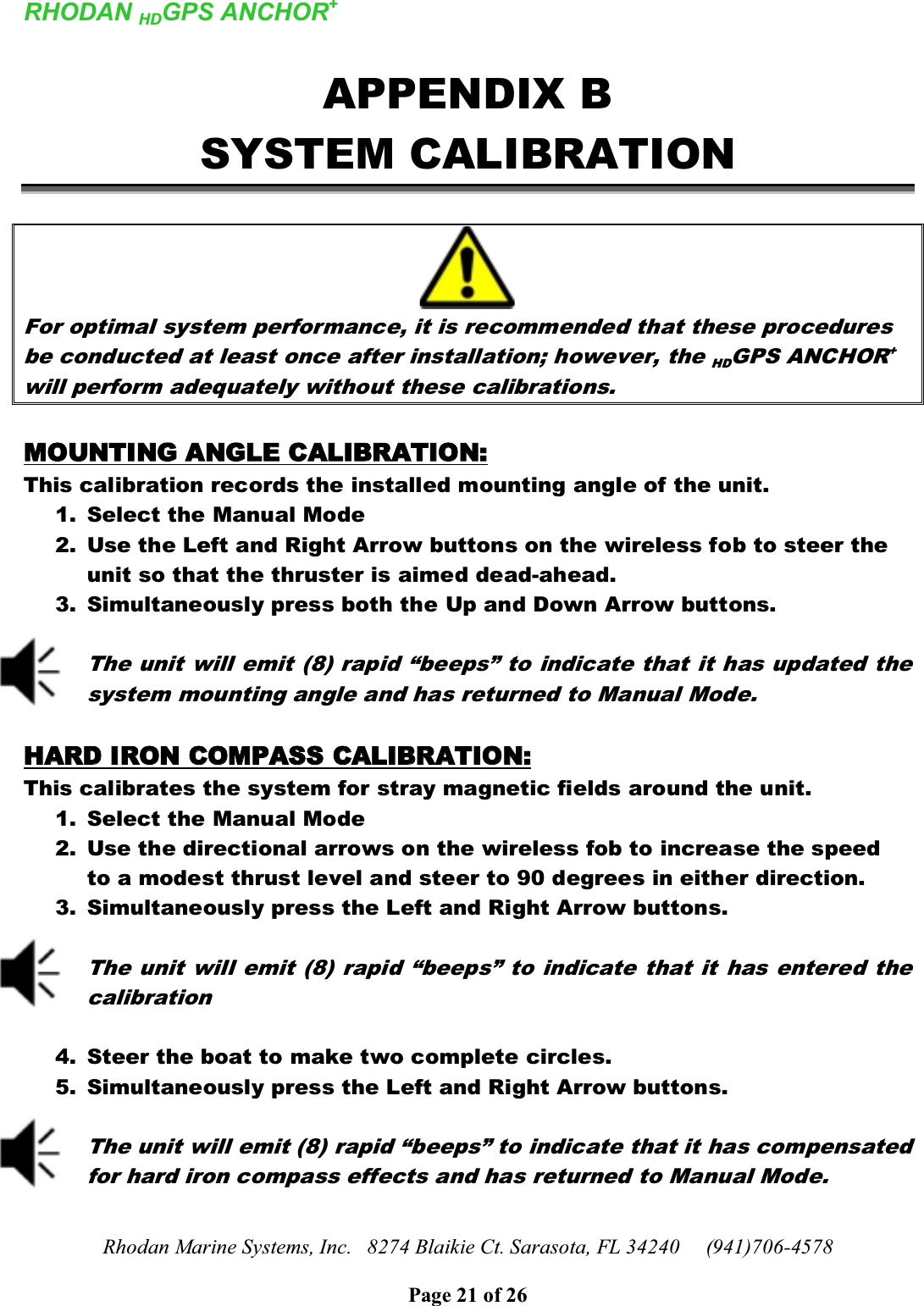 RHODAN HDGPS ANCHOR+Rhodan Marine Systems, Inc.   8274 Blaikie Ct. Sarasota, FL 34240     (941)706-4578Page 21 of 26APPENDIX BSYSTEM CALIBRATIONFor optimal system performance, it is recommended that these procedures be conducted at least once after installation; however, the HDGPS ANCHOR+will perform adequately without these calibrations. MMOOUUNNTTIINNGG  AANNGGLLEE  CCAALLIIBBRRAATTIIOONN::This calibration records the installed mounting angle of the unit. 1. Select the Manual Mode2. Use the Left and Right Arrow buttons on the wireless fob to steer the unit so that the thruster is aimed dead-ahead. 3. Simultaneously press both the Up and Down Arrow buttons.The unit will emit (8) rapid “beeps” to indicate that it has updated the system mounting angle and has returned to Manual Mode.HHAARRDD  IIRROONN  CCOOMMPPAASSSS  CCAALLIIBBRRAATTIIOONN::This calibrates the system for stray magnetic fields around the unit.1. Select the Manual Mode2. Use the directional arrows on the wireless fob to increase the speed to a modest thrust level and steer to 90 degrees in either direction.3. Simultaneously press the Left and Right Arrow buttons.The unit will emit (8) rapid “beeps” to indicate that it has entered the calibration4. Steer the boat to make two complete circles.5. Simultaneously press the Left and Right Arrow buttons.The unit will emit (8) rapid “beeps” to indicate that it has compensated for hard iron compass effects and has returned to Manual Mode.