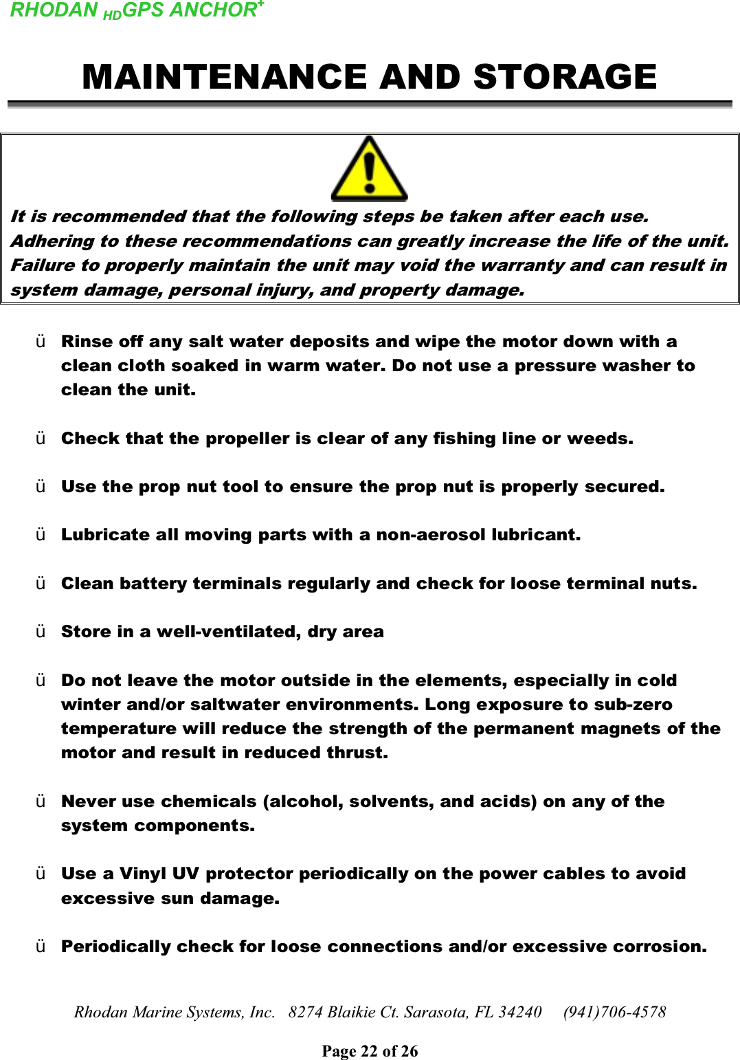 RHODAN HDGPS ANCHOR+Rhodan Marine Systems, Inc.   8274 Blaikie Ct. Sarasota, FL 34240     (941)706-4578Page 22 of 26MAINTENANCE AND STORAGEIt is recommended that the following steps be taken after each use. Adhering to these recommendations can greatly increase the life of the unit. Failure to properly maintain the unit may void the warranty and can result in system damage, personal injury, and property damage.¾Rinse off any salt water deposits and wipe the motor down with a clean cloth soaked in warm water. Do not use a pressure washer to clean the unit. ¾Check that the propeller is clear of any fishing line or weeds.¾Use the prop nut tool to ensure the prop nut is properly secured.¾Lubricate all moving parts with a non-aerosol lubricant.¾Clean battery terminals regularly and check for loose terminal nuts.¾Store in a well-ventilated, dry area¾Do not leave the motor outside in the elements, especially in cold winter and/or saltwater environments. Long exposure to sub-zero temperature will reduce the strength of the permanent magnets of the motor and result in reduced thrust.¾Never use chemicals (alcohol, solvents, and acids) on any of the system components. ¾Use a Vinyl UV protector periodically on the power cables to avoid excessive sun damage. ¾Periodically check for loose connections and/or excessive corrosion.