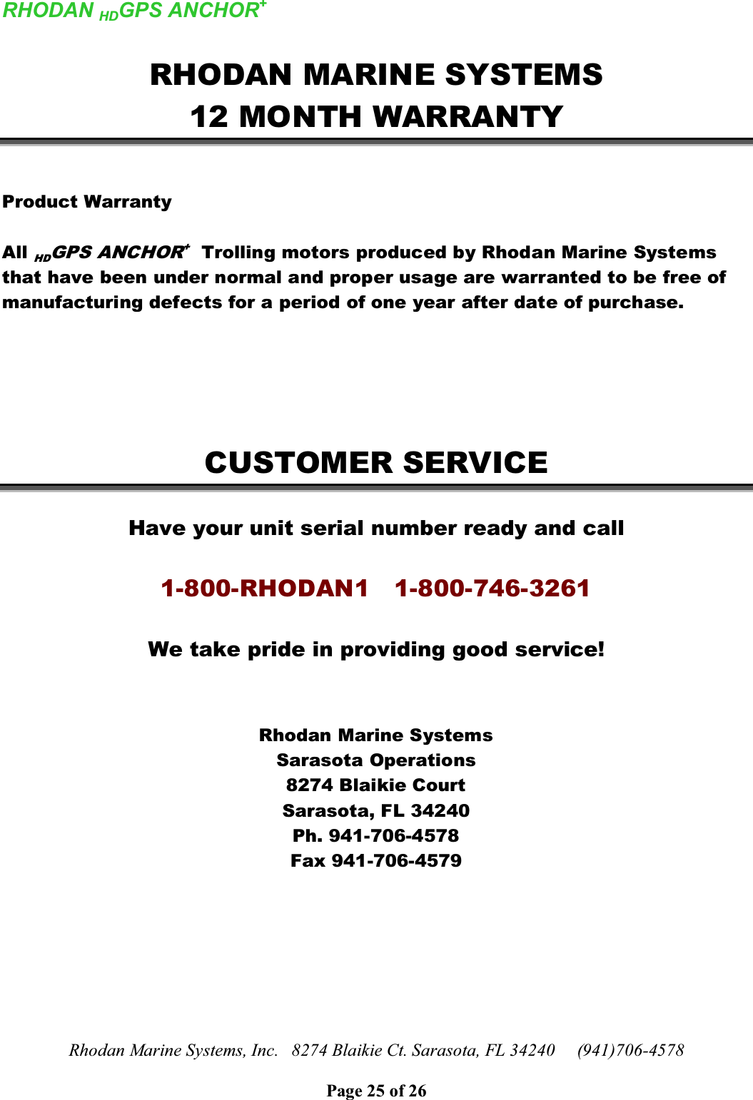 RHODAN HDGPS ANCHOR+Rhodan Marine Systems, Inc.   8274 Blaikie Ct. Sarasota, FL 34240     (941)706-4578Page 25 of 26RHODAN MARINE SYSTEMS12 MONTH WARRANTYProduct WarrantyAll HDGPS ANCHOR+Trolling motors produced by Rhodan Marine Systems that have been under normal and proper usage are warranted to be free of manufacturing defects for a period of one year after date of purchase.CUSTOMER SERVICEHave your unit serial number ready and call1-800-RHODAN1   1-800-746-3261We take pride in providing good service!Rhodan Marine SystemsSarasota Operations8274 Blaikie CourtSarasota, FL 34240Ph. 941-706-4578Fax 941-706-4579