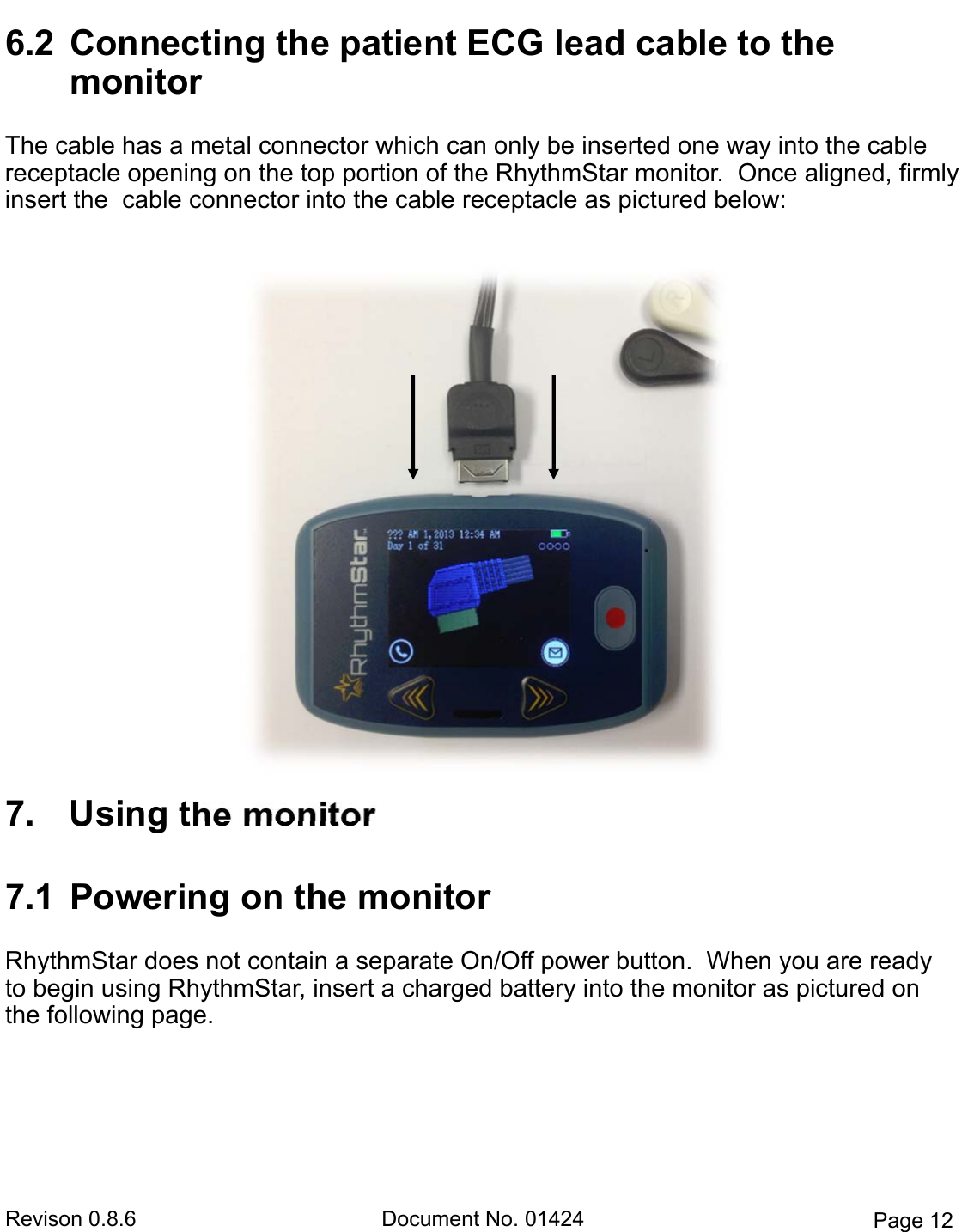 Revison 0.8.6  Document No. 01424  Page 12 6.2  Connecting the patient ECG lead cable to the  monitorThe cable has a metal connector which can only be inserted one way into the cable receptacle opening on the top portion of the RhythmStar monitor.  Once aligned, firmly insert the  cable connector into the cable receptacle as pictured below:   7. Using the monitor7.1  Powering on the monitorRhythmStar does not contain a separate On/Off power button.  When you are ready to begin using RhythmStar, insert a charged battery into the monitor as pictured on the following page. 