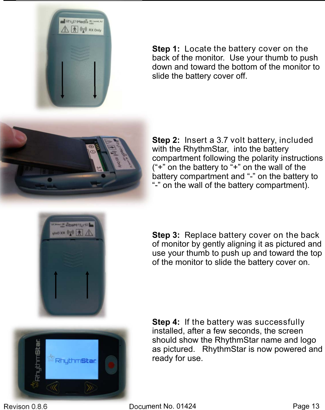 Revison 0.8.6  Document No. 01424   Page 13 Step 1:  Locate the battery cover on the back of the monitor.  Use your thumb to push down and toward the bottom of the monitor to slide the battery cover off. Step 2:  Insert a 3.7 volt battery, included with the RhythmStar,  into the battery       compartment following the polarity instructions (“+” on the battery to “+” on the wall of the   battery compartment and “-” on the battery to “-” on the wall of the battery compartment).  Step 3:  Replace battery cover on the back of monitor by gently aligning it as pictured and use your thumb to push up and toward the top of the monitor to slide the battery cover on. Step 4:  If the battery was successfully     installed, after a few seconds, the screen should show the RhythmStar name and logo as pictured.   RhythmStar is now powered and ready for use. 