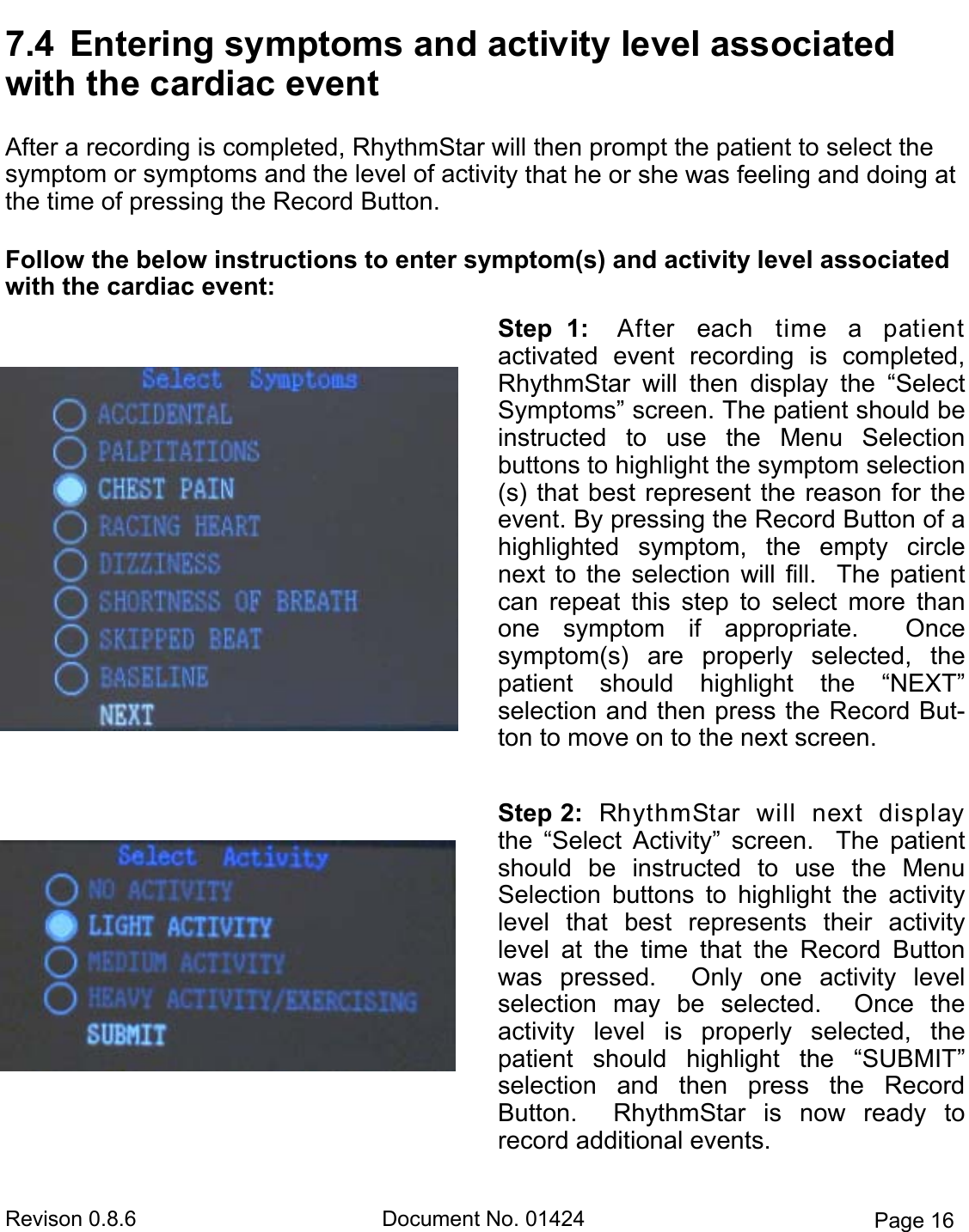 Revison 0.8.6  Document No. 01424  Page 16 7.4  Entering symptoms and activity level associated with the cardiac eventAfter a recording is completed, RhythmStar will then prompt the patient to select the  symptom or symptoms and the level of activity that he or she was feeling and doing at the time of pressing the Record Button.   Follow the below instructions to enter symptom(s) and activity level associated with the cardiac event: Step  1:    After  each  time  a  patient       activated  event  recording  is  completed, RhythmStar  will  then  display  the  “Select Symptoms” screen. The patient should be instructed  to  use  the  Menu  Selection    buttons to highlight the symptom selection(s) that best represent the reason for the event. By pressing the Record Button of a highlighted  symptom,  the  empty  circle next  to  the  selection  will  fill.    The patient can  repeat  this  step  to  select  more  than one  symptom  if  appropriate.    Once     symptom(s)  are  properly  selected,  the  patient  should  highlight  the  “NEXT”       selection and then press the Record But-ton to move on to the next screen. Step 2:  RhythmStar  will  next  display the  “Select  Activity”  screen.    The  patient should  be  instructed  to  use  the  Menu   Selection  buttons  to  highlight  the  activity level  that  best  represents  their  activity   level  at  the  time  that  the  Record  Button was  pressed.    Only  one  activity  level     selection  may  be  selected.    Once  the    activity  level  is  properly  selected,  the    patient  should  highlight  the  “SUBMIT”   selection  and  then  press  the  Record   Button.    RhythmStar  is  now  ready  to    record additional events.  