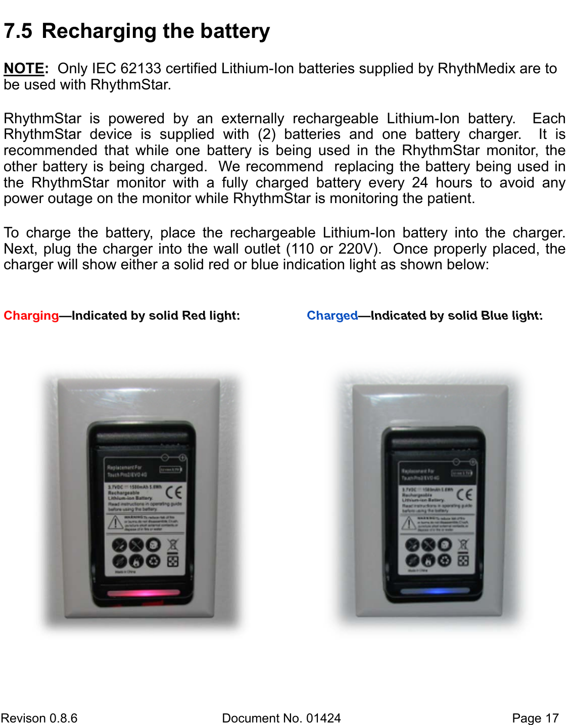 Revison 0.8.6  Document No. 01424   Page 17 7.5  Recharging the battery NOTE:  Only IEC 62133 certified Lithium-Ion batteries supplied by RhythMedix are to be used with RhythmStar. RhythmStar  is  powered  by  an  externally  rechargeable  Lithium-Ion  battery.    Each RhythmStar  device  is  supplied  with  (2)  batteries  and  one  battery  charger.    It  is        recommended  that  while  one  battery  is  being  used  in  the  RhythmStar  monitor,  the  other battery is being charged.  We recommend  replacing the battery being used in the  RhythmStar  monitor  with  a  fully  charged  battery  every  24  hours  to  avoid  any    power outage on the monitor while RhythmStar is monitoring the patient.  To  charge  the  battery,  place  the  rechargeable  Lithium-Ion  battery  into  the  charger.  Next, plug the charger into the wall outlet (110 or 220V).  Once properly placed, the charger will show either a solid red or blue indication light as shown below: Charging—Indicated by solid Red light:  Charged—Indicated by solid Blue light: