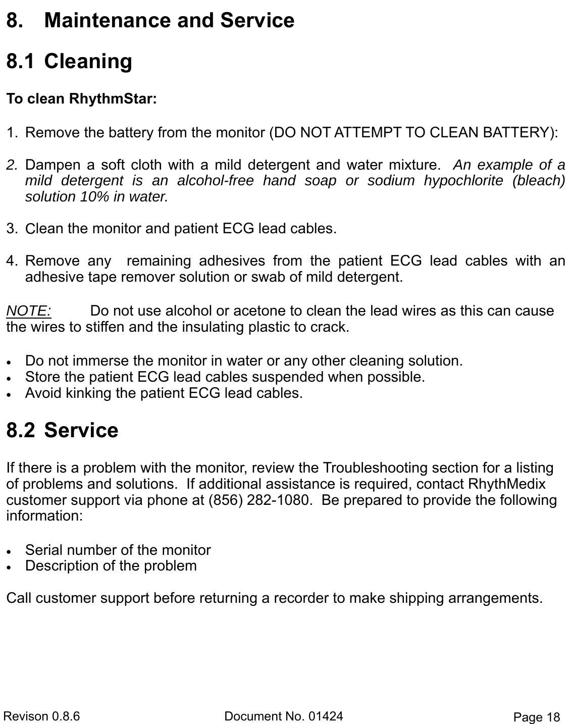 Revison 0.8.6  Document No. 01424  Page 18 8. Maintenance and Service8.1  CleaningTo clean RhythmStar: 1. Remove the battery from the monitor (DO NOT ATTEMPT TO CLEAN BATTERY):2. Dampen  a  soft  cloth  with  a  mild  detergent  and  water  mixture.   An example of amild detergent is an alcohol-free  hand  soap  or  sodium  hypochlorite  (bleach)solution 10% in water.3. Clean the monitor and patient ECG lead cables.4. Remove  any    remaining  adhesives  from  the  patient  ECG  lead  cables  with  anadhesive tape remover solution or swab of mild detergent.NOTE:   Do not use alcohol or acetone to clean the lead wires as this can cause the wires to stiffen and the insulating plastic to crack.    Do not immerse the monitor in water or any other cleaning solution. Store the patient ECG lead cables suspended when possible. Avoid kinking the patient ECG lead cables.8.2  ServiceIf there is a problem with the monitor, review the Troubleshooting section for a listing of problems and solutions.  If additional assistance is required, contact RhythMedix customer support via phone at (856) 282-1080.  Be prepared to provide the following information:  Serial number of the monitor Description of the problemCall customer support before returning a recorder to make shipping arrangements.   