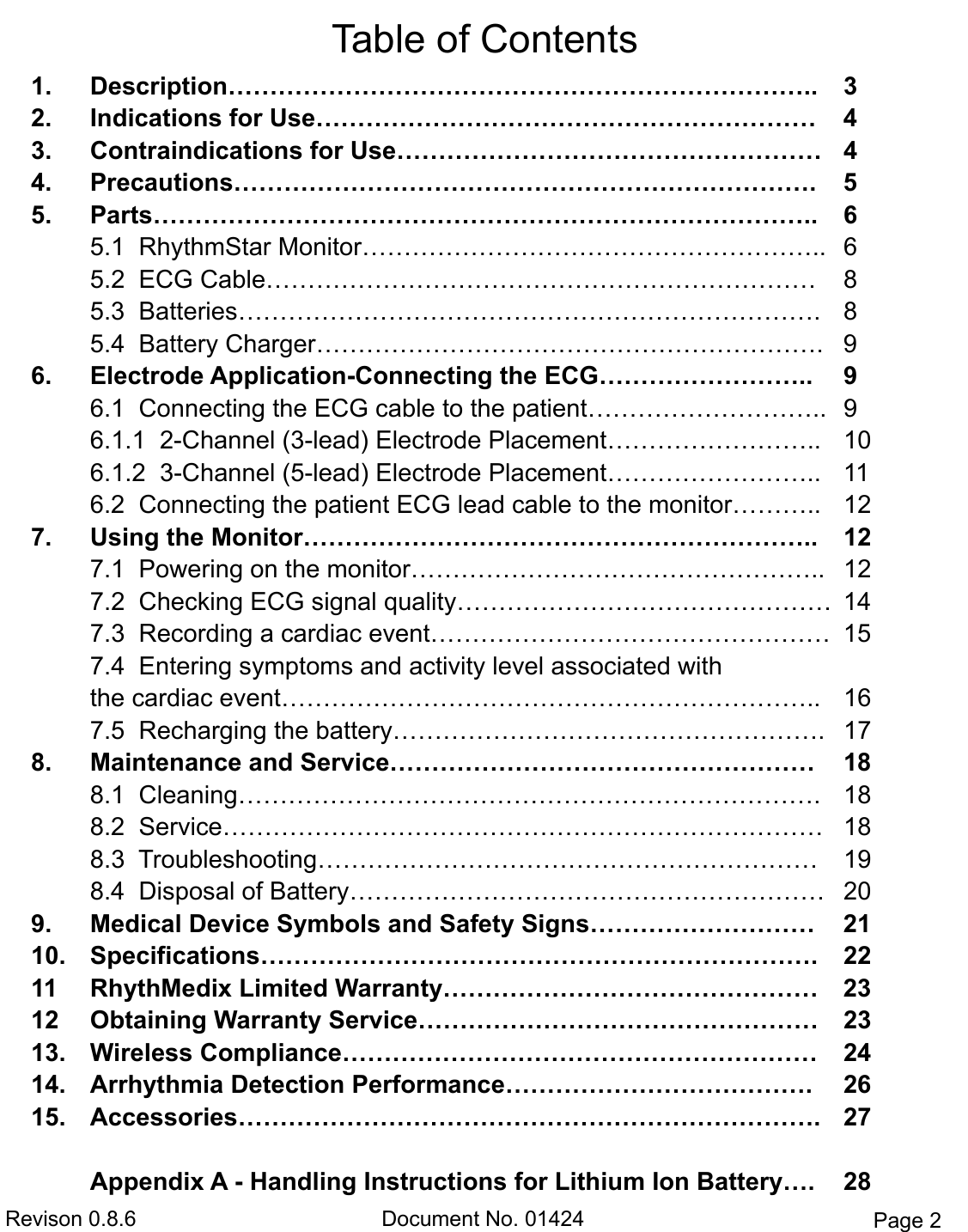 Revison 0.8.6  Document No. 01424  Page 2 Table of Contents 1. Description……………………………………………………………..  32. Indications for Use……………………………………………………  43. Contraindications for Use……………………………………………  44. Precautions…………………………………………………………….  55. Parts……………………………………………………………………..  65.1  RhythmStar Monitor………………………………………………..  65.2  ECG Cable…………………………………………………………  85.3  Batteries…………………………………………………………….  85.4  Battery Charger…………………………………………………….  96. Electrode Application-Connecting the ECG……………………..  96.1  Connecting the ECG cable to the patient………………………..  96.1.1  2-Channel (3-lead) Electrode Placement……………………..  106.1.2  3-Channel (5-lead) Electrode Placement……………………..  116.2  Connecting the patient ECG lead cable to the monitor……….. 127. Using the Monitor……………………………………………………..  127.1  Powering on the monitor…………………………………………..  127.2  Checking ECG signal quality………………………………………  147.3  Recording a cardiac event…………………………………………  157.4  Entering symptoms and activity level associated withthe cardiac event………………………………………………………..  167.5  Recharging the battery…………………………………………….  178. Maintenance and Service……………………………………………  188.1  Cleaning…………………………………………………………….  188.2  Service………………………………………………………………  188.3  Troubleshooting……………………………………………………  198.4  Disposal of Battery…………………………………………………  209. Medical Device Symbols and Safety Signs………………………  2110. Specifications………………………………………………………….  2211  RhythMedix Limited Warranty………………………………………  23 12  Obtaining Warranty Service…………………………………………  23 13. Wireless Compliance…………………………………………………  2414. Arrhythmia Detection Performance……………………………….  2615. Accessories…………………………………………………………….  27Appendix A - Handling Instructions for Lithium Ion Battery….  28 