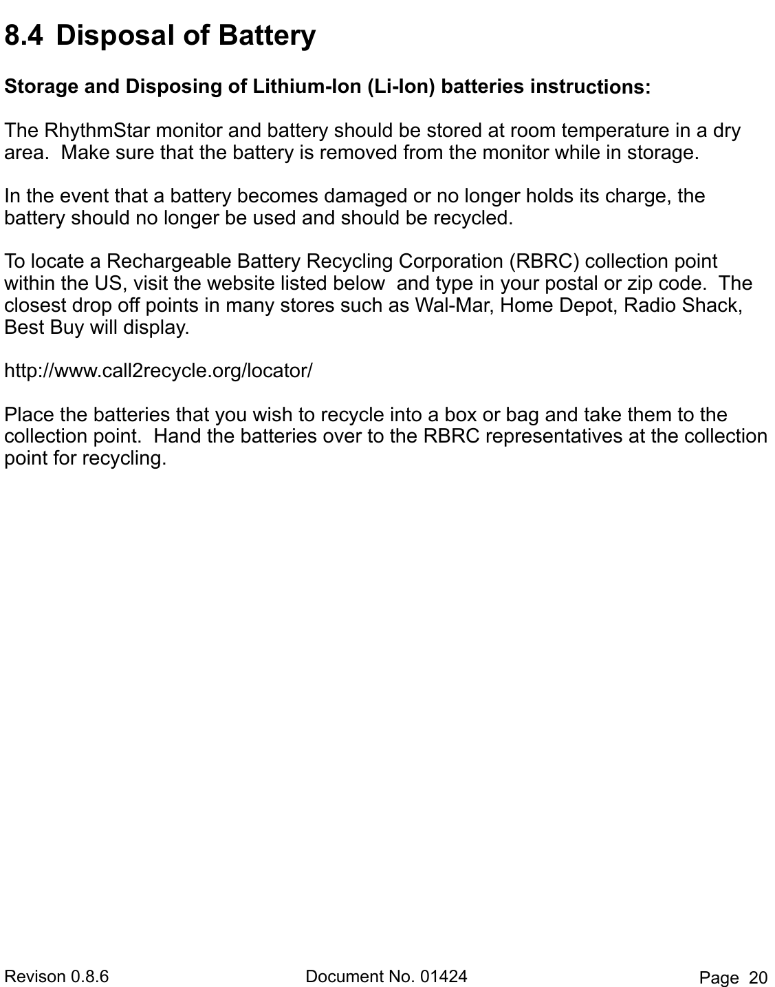 Revison 0.8.6  Document No. 01424  Page  20 8.4  Disposal of BatteryStorage and Disposing of Lithium-Ion (Li-Ion) batteries instructions: The RhythmStar monitor and battery should be stored at room temperature in a dry area.  Make sure that the battery is removed from the monitor while in storage.  In the event that a battery becomes damaged or no longer holds its charge, the       battery should no longer be used and should be recycled.  To locate a Rechargeable Battery Recycling Corporation (RBRC) collection point   within the US, visit the website listed below  and type in your postal or zip code.  The   closest drop off points in many stores such as Wal-Mar, Home Depot, Radio Shack, Best Buy will display. http://www.call2recycle.org/locator/ Place the batteries that you wish to recycle into a box or bag and take them to the   collection point.  Hand the batteries over to the RBRC representatives at the collection point for recycling.   