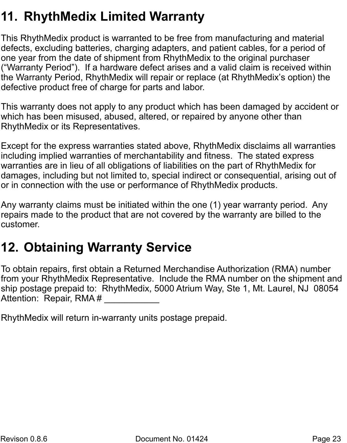  Revison 0.8.6  Document No. 01424   Page 23 11.  RhythMedix Limited Warranty  This RhythMedix product is warranted to be free from manufacturing and material   defects, excluding batteries, charging adapters, and patient cables, for a period of one year from the date of shipment from RhythMedix to the original purchaser (“Warranty Period”).  If a hardware defect arises and a valid claim is received within the Warranty Period, RhythMedix will repair or replace (at RhythMedix’s option) the defective product free of charge for parts and labor.   This warranty does not apply to any product which has been damaged by accident or which has been misused, abused, altered, or repaired by anyone other than       RhythMedix or its Representatives.  Except for the express warranties stated above, RhythMedix disclaims all warranties including implied warranties of merchantability and fitness.  The stated express     warranties are in lieu of all obligations of liabilities on the part of RhythMedix for    damages, including but not limited to, special indirect or consequential, arising out of or in connection with the use or performance of RhythMedix products.  Any warranty claims must be initiated within the one (1) year warranty period.  Any  repairs made to the product that are not covered by the warranty are billed to the  customer. 12.  Obtaining Warranty Service  To obtain repairs, first obtain a Returned Merchandise Authorization (RMA) number from your RhythMedix Representative.  Include the RMA number on the shipment and ship postage prepaid to:  RhythMedix, 5000 Atrium Way, Ste 1, Mt. Laurel, NJ  08054  Attention:  Repair, RMA # ___________  RhythMedix will return in-warranty units postage prepaid. 