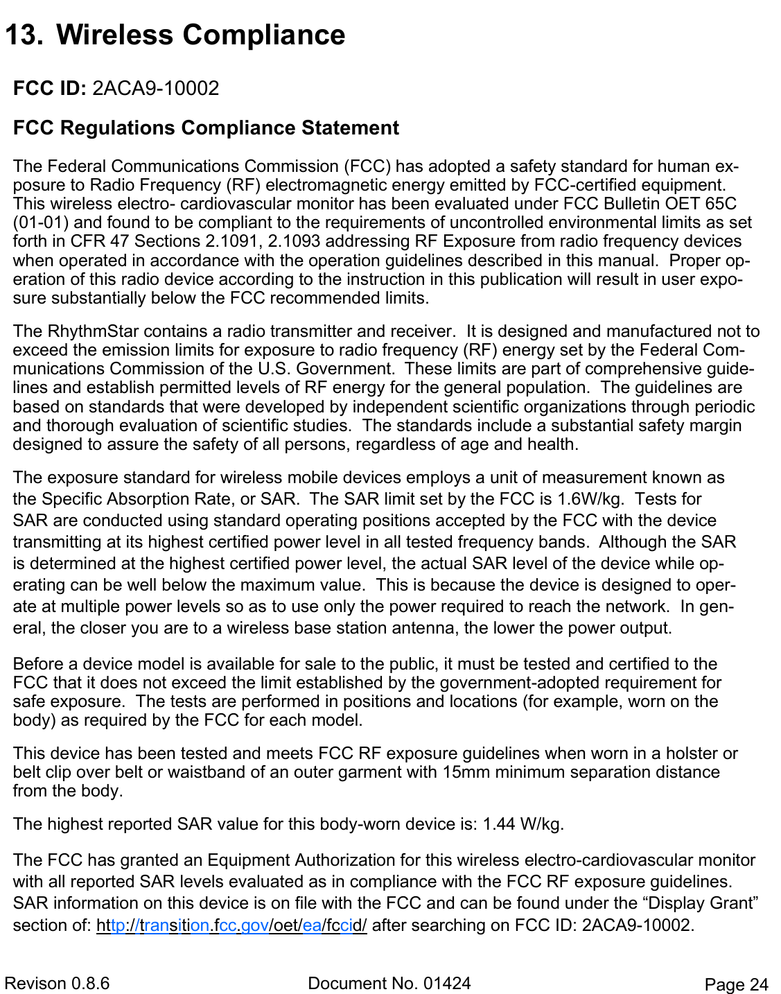  Revison 0.8.6  Document No. 01424  Page 24 13.  Wireless Compliance FCC ID: 2ACA9-10002  FCC Regulations Compliance Statement  The Federal Communications Commission (FCC) has adopted a safety standard for human ex-posure to Radio Frequency (RF) electromagnetic energy emitted by FCC-certified equipment. This wireless electro- cardiovascular monitor has been evaluated under FCC Bulletin OET 65C (01-01) and found to be compliant to the requirements of uncontrolled environmental limits as set forth in CFR 47 Sections 2.1091, 2.1093 addressing RF Exposure from radio frequency devices when operated in accordance with the operation guidelines described in this manual.  Proper op-eration of this radio device according to the instruction in this publication will result in user expo-sure substantially below the FCC recommended limits.  The RhythmStar contains a radio transmitter and receiver.  It is designed and manufactured not to exceed the emission limits for exposure to radio frequency (RF) energy set by the Federal Com-munications Commission of the U.S. Government.  These limits are part of comprehensive guide-lines and establish permitted levels of RF energy for the general population.  The guidelines are based on standards that were developed by independent scientific organizations through periodic and thorough evaluation of scientific studies.  The standards include a substantial safety margin designed to assure the safety of all persons, regardless of age and health.  The exposure standard for wireless mobile devices employs a unit of measurement known as the Specific Absorption Rate, or SAR.  The SAR limit set by the FCC is 1.6W/kg.  Tests for SAR are conducted using standard operating positions accepted by the FCC with the device transmitting at its highest certified power level in all tested frequency bands.  Although the SAR is determined at the highest certified power level, the actual SAR level of the device while op-erating can be well below the maximum value.  This is because the device is designed to oper-ate at multiple power levels so as to use only the power required to reach the network.  In gen-eral, the closer you are to a wireless base station antenna, the lower the power output.  Before a device model is available for sale to the public, it must be tested and certified to the FCC that it does not exceed the limit established by the government-adopted requirement for safe exposure.  The tests are performed in positions and locations (for example, worn on the body) as required by the FCC for each model.  This device has been tested and meets FCC RF exposure guidelines when worn in a holster or belt clip over belt or waistband of an outer garment with 15mm minimum separation distance from the body.   The highest reported SAR value for this body-worn device is: 1.44 W/kg.  The FCC has granted an Equipment Authorization for this wireless electro-cardiovascular monitor with all reported SAR levels evaluated as in compliance with the FCC RF exposure guidelines.  SAR information on this device is on file with the FCC and can be found under the “Display Grant” section of: http://transition.fcc.gov/oet/ea/fccid/ after searching on FCC ID: 2ACA9-10002. 