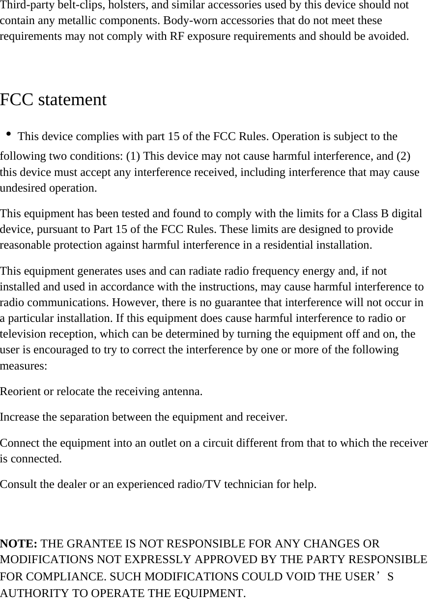Third-party belt-clips, holsters, and similar accessories used by this device should not contain any metallic components. Body-worn accessories that do not meet these requirements may not comply with RF exposure requirements and should be avoided.  FCC statement ·This device complies with part 15 of the FCC Rules. Operation is subject to the following two conditions: (1) This device may not cause harmful interference, and (2) this device must accept any interference received, including interference that may cause undesired operation. This equipment has been tested and found to comply with the limits for a Class B digital device, pursuant to Part 15 of the FCC Rules. These limits are designed to provide reasonable protection against harmful interference in a residential installation. This equipment generates uses and can radiate radio frequency energy and, if not installed and used in accordance with the instructions, may cause harmful interference to radio communications. However, there is no guarantee that interference will not occur in a particular installation. If this equipment does cause harmful interference to radio or television reception, which can be determined by turning the equipment off and on, the user is encouraged to try to correct the interference by one or more of the following measures: Reorient or relocate the receiving antenna. Increase the separation between the equipment and receiver. Connect the equipment into an outlet on a circuit different from that to which the receiver is connected. Consult the dealer or an experienced radio/TV technician for help.  NOTE: THE GRANTEE IS NOT RESPONSIBLE FOR ANY CHANGES OR MODIFICATIONS NOT EXPRESSLY APPROVED BY THE PARTY RESPONSIBLE FOR COMPLIANCE. SUCH MODIFICATIONS COULD VOID THE USER’S AUTHORITY TO OPERATE THE EQUIPMENT.  