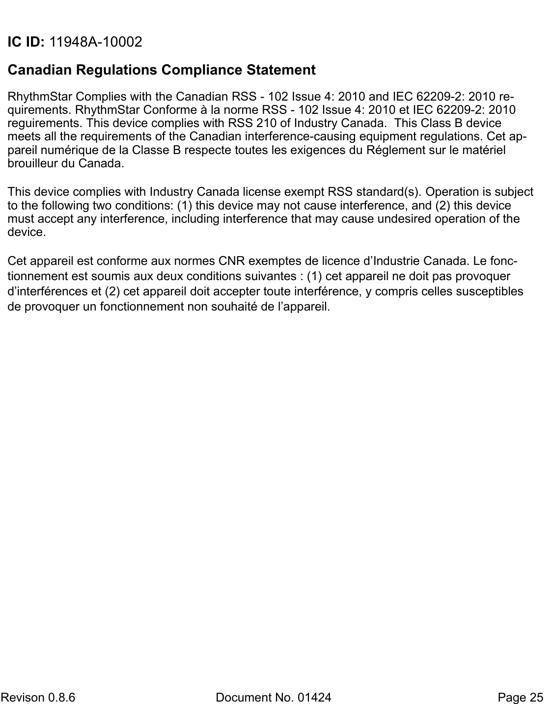  Revison 0.8.6  Document No. 01424   Page 25  IC ID: 11948A-10002  Canadian Regulations Compliance Statement  RhythmStar Complies with the Canadian RSS - 102 Issue 4: 2010 and IEC 62209-2: 2010 re-quirements. RhythmStar Conforme à la norme RSS - 102 Issue 4: 2010 et IEC 62209-2: 2010 reguirements. This device complies with RSS 210 of Industry Canada.  This Class B device meets all the requirements of the Canadian interference-causing equipment regulations. Cet ap-pareil numérique de la Classe B respecte toutes les exigences du Réglement sur le matériel brouilleur du Canada.    This device complies with Industry Canada license exempt RSS standard(s). Operation is subject to the following two conditions: (1) this device may not cause interference, and (2) this device must accept any interference, including interference that may cause undesired operation of the device.   Cet appareil est conforme aux normes CNR exemptes de licence d’Industrie Canada. Le fonc-tionnement est soumis aux deux conditions suivantes : (1) cet appareil ne doit pas provoquer d’interférences et (2) cet appareil doit accepter toute interférence, y compris celles susceptibles de provoquer un fonctionnement non souhaité de l’appareil. 