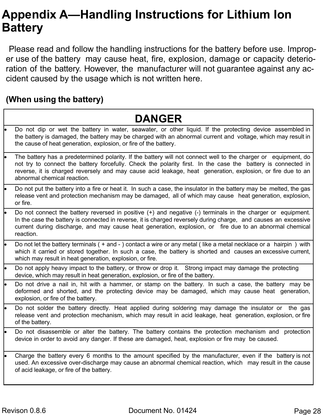  Revison 0.8.6  Document No. 01424  Page 28 Appendix A—Handling Instructions for Lithium Ion    Battery Please read and follow the handling instructions for the battery before use. Improp-er use of the battery  may cause heat, fire, explosion, damage or capacity deterio-ration of the battery. However, the  manufacturer will not guarantee against any ac-cident caused by the usage which is not written here. (When using the battery) DANGER  Do  not  dip  or  wet  the  battery  in  water,  seawater,  or  other  liquid.  If  the  protecting  device  assembled in the battery is damaged, the battery may be charged with an abnormal current and  voltage, which may result in the cause of heat generation, explosion, or fire of the battery.  The battery has a predetermined polarity. If the battery will not connect well to the charger or  equipment, do not  try  to  connect  the  battery  forcefully.  Check  the  polarity  first.  In  the  case  the  battery  is  connected  in       reverse,  it  is  charged  reversely  and  may  cause  acid  leakage,  heat  generation, explosion,  or  fire  due  to  an   abnormal chemical reaction.  Do not put the battery into a fire or heat it.  In such a case, the insulator in the battery may be  melted, the gas release vent and protection mechanism may be damaged,  all of which may cause  heat generation, explosion, or fire.  Do  not  connect  the  battery  reversed  in  positive  (+)  and  negative  (-)  terminals  in  the  charger  or  equipment. In the case the battery is connected in reverse, it is charged reversely during charge,  and causes an  excessive current  during  discharge,  and  may  cause  heat  generation,  explosion,  or  fire  due to  an  abnormal  chemical  reaction.  Do not let the battery terminals ( + and - ) contact a wire or any metal ( like a metal necklace or a  hairpin  )  with which  it  carried  or  stored  together.  In  such  a  case,  the  battery  is  shorted  and  causes an excessive current, which may result in heat generation, explosion, or fire.  Do not apply heavy impact to the battery, or throw or drop it.    Strong impact may damage the  protecting device, which may result in heat generation, explosion, or fire of the battery.  Do  not  drive  a  nail  in,  hit  with  a  hammer,  or  stamp  on  the  battery.  In  such  a  case,  the  battery  may  be       deformed  and  shorted,  and  the  protecting  device  may  be  damaged,  which  may  cause  heat  generation,       explosion, or fire of the battery.  Do  not  solder  the  battery  directly.  Heat  applied  during  soldering  may  damage  the  insulator  or  the  gas     release vent and  protection mechanism, which  may result in acid leakage, heat  generation, explosion, or fire of the battery.  Do  not  disassemble  or  alter  the  battery.  The  battery  contains  the  protection  mechanism  and  protection device in order to avoid any danger. If these are damaged, heat, explosion or fire may  be caused.  Charge  the  battery  every  6  months  to  the  amount  specified  by  the  manufacturer,  even  if  the  battery is not used. An excessive over-discharge may cause an abnormal chemical reaction, which  may result in the cause of acid leakage, or fire of the battery. 