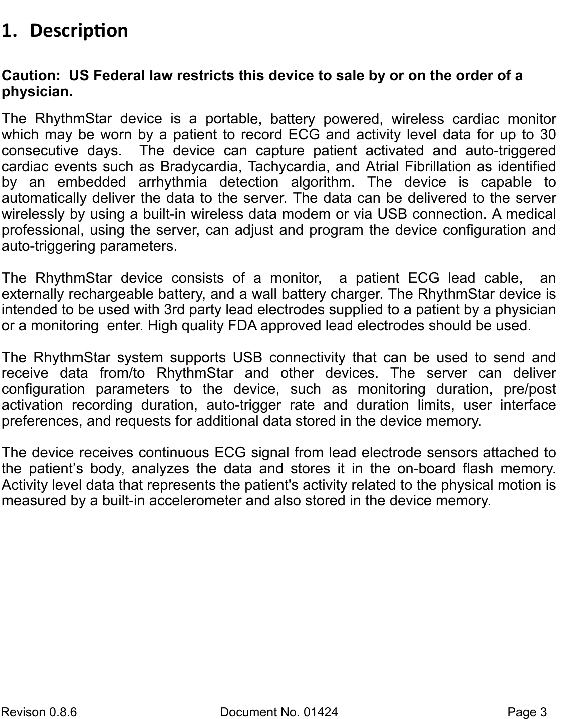 Revison 0.8.6  Document No. 01424   Page 3 1. DescriponCaution:  US Federal law restricts this device to sale by or on the order of a physician. The  RhythmStar  device  is  a  portable,  battery  powered,  wireless  cardiac  monitor which  may  be  worn  by  a  patient  to record ECG and  activity level data  for  up  to 30 consecutive days.    The  device  can  capture  patient  activated  and  auto-triggered      cardiac events such as Bradycardia,  Tachycardia, and Atrial  Fibrillation  as  identified by  an  embedded  arrhythmia  detection  algorithm.  The  device  is  capable  to           automatically deliver the data to the server. The data can be delivered to the server wirelessly by using a built-in wireless data modem or via USB connection. A medical professional, using the server,  can adjust and program  the  device  configuration  and auto-triggering parameters. The  RhythmStar  device  consists  of  a  monitor,    a  patient  ECG  lead  cable,    an           externally rechargeable battery, and a wall battery charger. The RhythmStar device is intended to be used with 3rd party lead electrodes supplied to a patient by a physician or a monitoring  enter. High quality FDA approved lead electrodes should be used.  The  RhythmStar  system  supports  USB  connectivity  that  can  be  used  to  send  and    receive  data  from/to  RhythmStar  and  other  devices.  The  server  can  deliver           configuration  parameters  to  the  device,  such  as  monitoring  duration,  pre/post          activation  recording  duration,  auto-trigger  rate  and  duration  limits,  user  interface     preferences, and requests for additional data stored in the device memory. The device receives continuous ECG signal from lead electrode sensors attached to the  patient’s  body,  analyzes  the  data  and  stores  it  in  the  on-board  flash  memory.     Activity level data that represents the patient&apos;s activity related to the physical motion is measured by a built-in accelerometer and also stored in the device memory.   