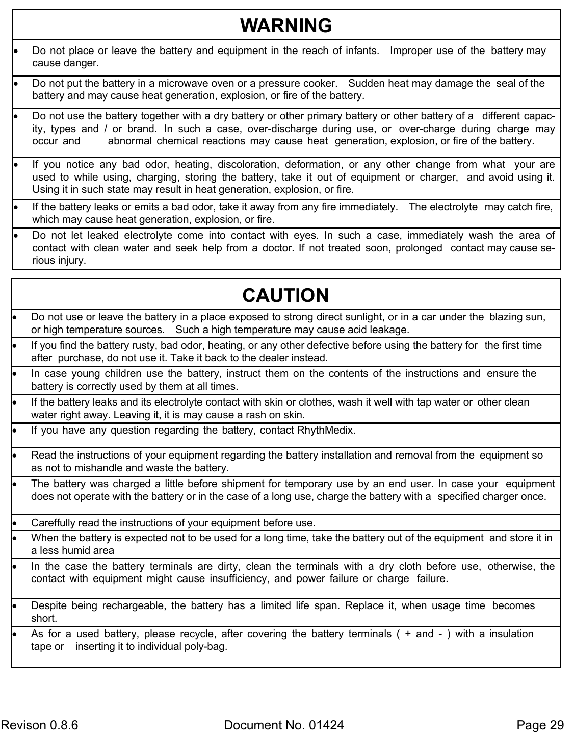  Revison 0.8.6  Document No. 01424   Page 29 WARNING  Do not put the battery in a microwave oven or a pressure cooker.    Sudden heat may damage the  seal of the battery and may cause heat generation, explosion, or fire of the battery.  Do not use the battery together with a dry battery or other primary battery or other battery of a  different  capac-ity,  types  and  /  or  brand.  In  such  a  case,  over-discharge  during  use,  or  over-charge  during  charge  may   occur and      abnormal  chemical  reactions  may  cause  heat  generation, explosion, or fire of the battery.  If  you  notice  any  bad  odor,  heating,  discoloration,  deformation,  or  any  other  change  from  what  your  are used  to  while  using,  charging,  storing  the  battery,  take  it  out  of  equipment  or  charger,  and  avoid using  it.   Using it in such state may result in heat generation, explosion, or fire.  If the battery leaks or emits a bad odor, take it away from any fire immediately.    The electrolyte  may catch fire, which may cause heat generation, explosion, or fire.  Do  not  let  leaked  electrolyte  come  into  contact  with  eyes.  In  such  a  case,  immediately  wash  the  area  of     contact  with  clean  water  and  seek  help  from  a  doctor.  If  not  treated  soon,  prolonged  contact may cause se-rious injury.  Do  not  place  or  leave  the  battery  and  equipment  in the  reach  of  infants.    Improper  use  of  the  battery may cause danger. CAUTION  Do not use or leave the battery in a place exposed to strong direct sunlight, or in a car under the  blazing sun, or high temperature sources.    Such a high temperature may cause acid leakage.  If you find the battery rusty, bad odor, heating, or any other defective before using the battery for  the first time after  purchase, do not use it. Take it back to the dealer instead.  In  case  young  children  use  the  battery,  instruct  them  on  the  contents  of  the  instructions  and  ensure the battery is correctly used by them at all times.  If the battery leaks and its electrolyte contact with skin or clothes, wash it well with tap water or  other clean   water right away. Leaving it, it is may cause a rash on skin.  If you  have  any  question  regarding  the  battery, contact RhythMedix.   Read the instructions of your equipment regarding the battery installation and removal from the  equipment so as not to mishandle and waste the battery.  The  battery  was  charged  a  little  before  shipment for  temporary  use  by an end  user.  In  case  your  equipment does not operate with the battery or in the case of a long use, charge the battery with a  specified charger once.  Careffully read the instructions of your equipment before use.  When the battery is expected not to be used for a long time, take the battery out of the equipment  and store it in a less humid area  In  the  case  the  battery  terminals  are  dirty,  clean  the  terminals  with  a  dry  cloth  before  use,  otherwise,  the contact  with  equipment  might  cause  insufficiency,  and  power  failure  or  charge  failure.  Despite  being  rechargeable,  the  battery  has  a  limited  life  span.  Replace  it,  when  usage  time  becomes short.  As  for  a  used  battery,  please  recycle,  after  covering  the  battery  terminals  (  +  and  -  )  with  a  insulation tape or    inserting it to individual poly-bag. 