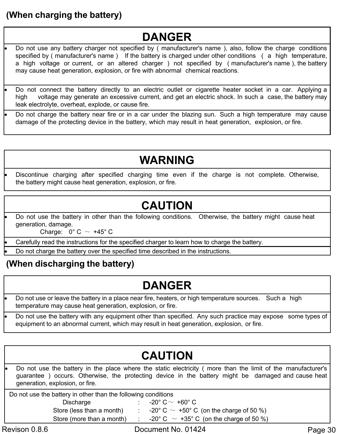  Revison 0.8.6  Document No. 01424  Page 30 (When charging the battery)  (When discharging the battery)   DANGER  Do  not  use  any  battery  charger  not  specified  by  (  manufacturer&apos;s  name  ),  also,  follow  the  charge  conditions specified by ( manufacturer&apos;s name )    If the battery is charged under other conditions  (   a   high   temperature,  a   high   voltage   or  current,   or   an   altered   charger   )   not   specified   by  ( manufacturer&apos;s name ), the battery may cause heat generation, explosion, or fire with abnormal  chemical reactions.  Do  not  connect  the  battery  directly  to  an  electric  outlet  or  cigarette  heater  socket  in  a  car.  Applying a high     voltage may generate an excessive current, and get an electric shock. In such a  case, the battery may leak electrolyte, overheat, explode, or cause fire.  Do  not  charge the  battery near  fire  or  in  a  car  under  the  blazing sun.  Such  a  high  temperature  may  cause damage of the protecting device in the battery, which may result in heat generation,  explosion, or fire. DANGER  Do not use or leave the battery in a place near fire, heaters, or high temperature sources.    Such a  high           temperature may cause heat generation, explosion, or fire.  Do not use the battery with any equipment other than specified.  Any such practice may expose  some types of equipment to an abnormal current, which may result in heat generation, explosion,  or fire. WARNING  Discontinue   charging   after   specified   charging   time   even   if   the   charge   is   not   complete.  Otherwise, the battery might cause heat generation, explosion, or fire. CAUTION  Do  not  use  the  battery  in  other  than  the  following  conditions.    Otherwise,  the  battery  might  cause heat generation, damage.                     Charge:    0° C  ～  +45° C  Carefully read the instructions for the specified charger to learn how to charge the battery.  Do not charge the battery over the specified time described in the instructions. CAUTION  Do  not  use  the  battery  in  the  place  where  the  static  electricity  (  more  than  the  limit  of  the  manufacturer&apos;s guarantee  )  occurs.  Otherwise,  the  protecting  device  in  the  battery  might  be  damaged and cause heat  generation, explosion, or fire. Do not use the battery in other than the following conditions                                  Discharge  :  -20° C ～ +60° C Store (less than a month)  :  -20° C ～ +50° C (on the charge of 50 %)         Store (more than a month)  :  -20° C  ～  +35° C  (on the charge of 50 %) 