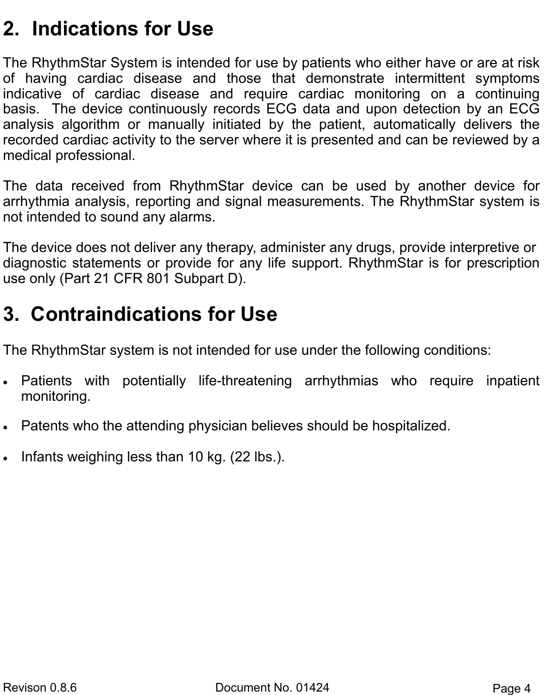 Revison 0.8.6  Document No. 01424  Page 4 2. Indications for UseThe RhythmStar System is intended for use by patients who either have or are at risk of  having  cardiac  disease  and  those  that  demonstrate  intermittent  symptoms           indicative  of  cardiac  disease  and  require  cardiac  monitoring  on  a  continuing           basis.    The  device  continuously  records  ECG  data  and  upon  detection  by  an  ECG analysis  algorithm  or  manually  initiated  by  the  patient,  automatically  delivers  the     recorded cardiac activity to the server where it is presented and can be reviewed by a medical professional. The  data  received  from  RhythmStar  device  can  be  used  by  another  device  for         arrhythmia analysis, reporting and signal measurements. The RhythmStar system is not intended to sound any alarms. The device does not deliver any therapy, administer any drugs, provide interpretive or  diagnostic  statements  or  provide  for  any  life  support.  RhythmStar  is  for  prescription use only (Part 21 CFR 801 Subpart D).  3. Contraindications for UseThe RhythmStar system is not intended for use under the following conditions:  Patients  with  potentially  life-threatening  arrhythmias  who  require  inpatientmonitoring.  Patents who the attending physician believes should be hospitalized. Infants weighing less than 10 kg. (22 lbs.).