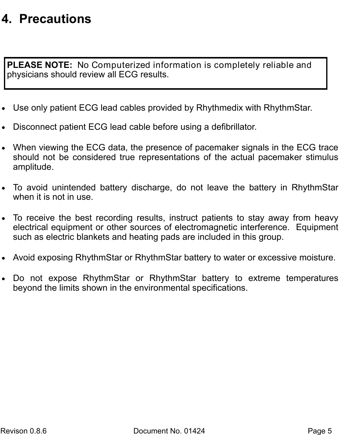 Revison 0.8.6  Document No. 01424   Page 5 4. Precautions Use only patient ECG lead cables provided by Rhythmedix with RhythmStar. Disconnect patient ECG lead cable before using a defibrillator. When viewing the ECG data, the presence of pacemaker signals in the ECG traceshould  not  be  considered  true  representations  of  the  actual  pacemaker  stimulus amplitude.  To  avoid  unintended  battery  discharge,  do  not  leave  the  battery  in  RhythmStarwhen it is not in use.  To  receive  the  best  recording  results,  instruct  patients  to  stay  away  from  heavyelectrical equipment or other sources of electromagnetic interference.  Equipment such as electric blankets and heating pads are included in this group.  Avoid exposing RhythmStar or RhythmStar battery to water or excessive moisture. Do  not  expose  RhythmStar  or  RhythmStar  battery  to  extreme  temperaturesbeyond the limits shown in the environmental specifications. PLEASE NOTE:  No Computerized information is completely reliable and physicians should review all ECG results.  