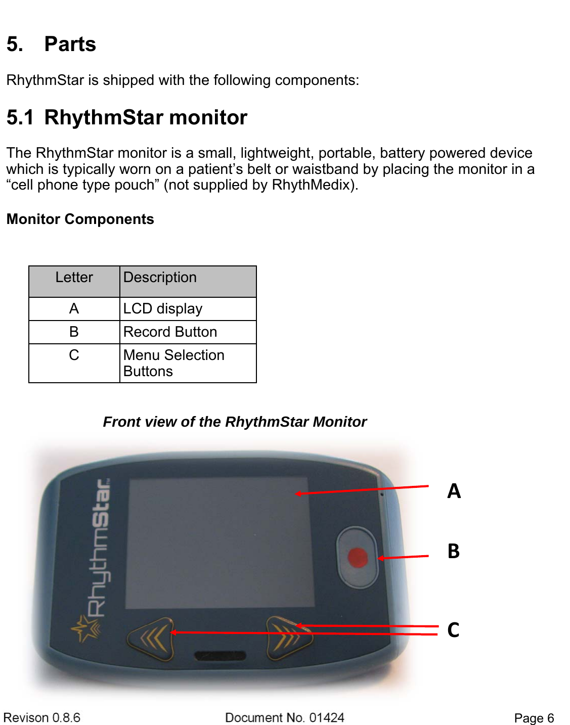 Revison 0.8.6  Document No. 01424  Page 6 5. PartsRhythmStar is shipped with the following components: 5.1  RhythmStar monitorThe RhythmStar monitor is a small, lightweight, portable, battery powered device which is typically worn on a patient’s belt or waistband by placing the monitor in a “cell phone type pouch” (not supplied by RhythMedix).  Monitor Components Letter  Description A  LCD display B  Record Button C  Menu Selection Buttons ACBFront view of the RhythmStar Monitor 