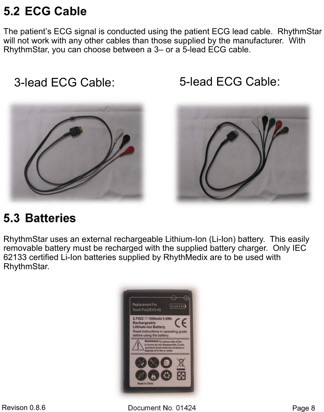 Revison 0.8.6  Document No. 01424  Page 8 5.2  ECG CableThe patient’s ECG signal is conducted using the patient ECG lead cable.  RhythmStar will not work with any other cables than those supplied by the manufacturer.  With RhythmStar, you can choose between a 3– or a 5-lead ECG cable. 5.3  BatteriesRhythmStar uses an external rechargeable Lithium-Ion (Li-Ion) battery.  This easily removable battery must be recharged with the supplied battery charger.  Only IEC 62133 certified Li-Ion batteries supplied by RhythMedix are to be used with RhythmStar. 3-lead ECG Cable:  5-lead ECG Cable: 