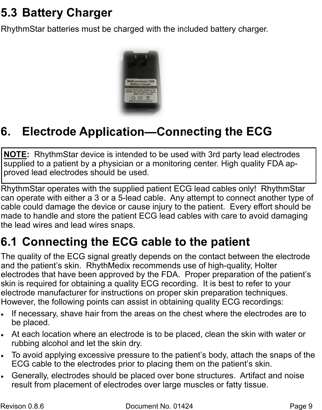 Revison 0.8.6  Document No. 01424   Page 9 5.3  Battery ChargerRhythmStar batteries must be charged with the included battery charger. 6. Electrode Application—Connecting the ECGRhythmStar operates with the supplied patient ECG lead cables only!  RhythmStar can operate with either a 3 or a 5-lead cable.  Any attempt to connect another type of cable could damage the device or cause injury to the patient.  Every effort should be made to handle and store the patient ECG lead cables with care to avoid damaging the lead wires and lead wires snaps.   6.1  Connecting the ECG cable to the patientThe quality of the ECG signal greatly depends on the contact between the electrode and the patient’s skin.  RhythMedix recommends use of high-quality, Holter          electrodes that have been approved by the FDA.  Proper preparation of the patient’s skin is required for obtaining a quality ECG recording.  It is best to refer to your    electrode manufacturer for instructions on proper skin preparation techniques.     However, the following points can assist in obtaining quality ECG recordings:  If necessary, shave hair from the areas on the chest where the electrodes are tobe placed.  At each location where an electrode is to be placed, clean the skin with water orrubbing alcohol and let the skin dry.   To avoid applying excessive pressure to the patient’s body, attach the snaps of theECG cable to the electrodes prior to placing them on the patient’s skin.  Generally, electrodes should be placed over bone structures.  Artifact and noiseresult from placement of electrodes over large muscles or fatty tissue. NOTE:  RhythmStar device is intended to be used with 3rd party lead electrodes supplied to a patient by a physician or a monitoring center. High quality FDA ap-proved lead electrodes should be used.  