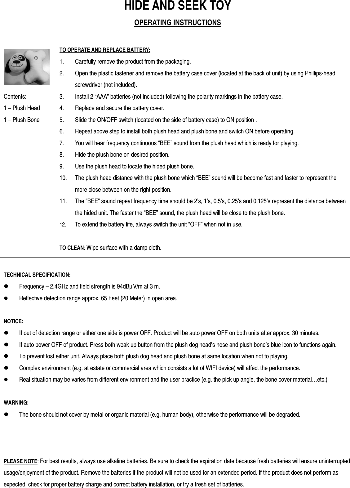 HIDE AND SEEK TOY OPERATING INSTRUCTIONS   Contents:  1 &ndash; Plush Head 1 &ndash; Plush Bone TO OPERATE AND REPLACE BATTERY: 1. Carefully remove the product from the packaging. 2. Open the plastic fastener and remove the battery case cover (located at the back of unit) by using Phillips-head screwdriver (not included). 3. Install 2 &ldquo;AAA&rdquo; batteries (not included) following the polarity markings in the battery case. 4. Replace and secure the battery cover. 5. Slide the ON/OFF switch (located on the side of battery case) to ON position .   6. Repeat above step to install both plush head and plush bone and switch ON before operating. 7. You will hear frequency continuous &ldquo;BEE&rdquo; sound from the plush head which is ready for playing.     8. Hide the plush bone on desired position.   9. Use the plush head to locate the hided plush bone.   10. The plush head distance with the plush bone which &ldquo;BEE&rdquo; sound will be become fast and faster to represent the more close between on the right position.   11. The &ldquo;BEE&rdquo; sound repeat frequency time should be 2&rsquo;s, 1&rsquo;s, 0.5&rsquo;s, 0.25&rsquo;s and 0.125&rsquo;s represent the distance between the hided unit. The faster the &ldquo;BEE&rdquo; sound, the plush head will be close to the plush bone.   12. To extend the battery life, always switch the unit &ldquo;OFF&rdquo; when not in use.  TO CLEAN: Wipe surface with a damp cloth.  TECHNICAL SPECIFICATION:  Frequency &ndash; 2.4GHz and field strength is 94dB&micro;V/m at 3 m.  Reflective detection range approx. 65 Feet (20 Meter) in open area.    NOTICE:  If out of detection range or either one side is power OFF. Product will be auto power OFF on both units after approx. 30 minutes.   If auto power OFF of product. Press both weak up button from the plush dog head&rsquo;s nose and plush bone&rsquo;s blue icon to functions again.   To prevent lost either unit. Always place both plush dog head and plush bone at same location when not to playing.    Complex environment (e.g. at estate or commercial area which consists a lot of WIFI device) will affect the performance.  Real situation may be varies from different environment and the user practice (e.g. the pick up angle, the bone cover material&hellip;etc.)  WARNING:  The bone should not cover by metal or organic material (e.g. human body), otherwise the performance will be degraded.     PLEASE NOTE: For best results, always use alkaline batteries. Be sure to check the expiration date because fresh batteries will ensure uninterrupted usage/enjoyment of the product. Remove the batteries if the product will not be used for an extended period. If the product does not perform as expected, check for proper battery charge and correct battery installation, or try a fresh set of batteries.  