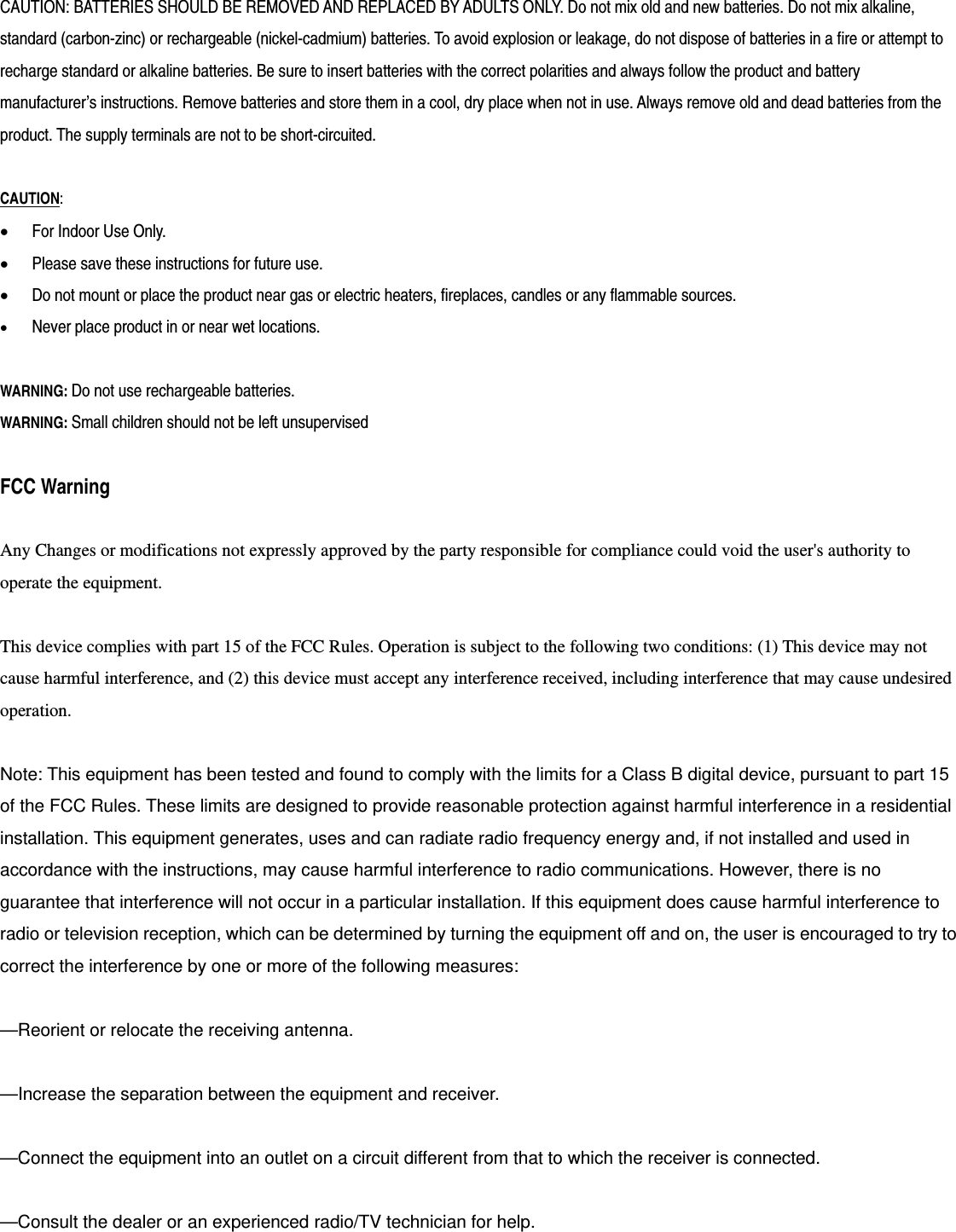 CAUTION: BATTERIES SHOULD BE REMOVED AND REPLACED BY ADULTS ONLY. Do not mix old and new batteries. Do not mix alkaline, standard (carbon-zinc) or rechargeable (nickel-cadmium) batteries. To avoid explosion or leakage, do not dispose of batteries in a fire or attempt to recharge standard or alkaline batteries. Be sure to insert batteries with the correct polarities and always follow the product and battery manufacturer&rsquo;s instructions. Remove batteries and store them in a cool, dry place when not in use. Always remove old and dead batteries from the product. The supply terminals are not to be short-circuited.  CAUTION:   For Indoor Use Only.  Please save these instructions for future use.  Do not mount or place the product near gas or electric heaters, fireplaces, candles or any flammable sources.  Never place product in or near wet locations.  WARNING: Do not use rechargeable batteries. WARNING: Small children should not be left unsupervised  FCC Warning  Any Changes or modifications not expressly approved by the party responsible for compliance could void the user's authority to operate the equipment.  This device complies with part 15 of the FCC Rules. Operation is subject to the following two conditions: (1) This device may not cause harmful interference, and (2) this device must accept any interference received, including interference that may cause undesired operation.  Note: This equipment has been tested and found to comply with the limits for a Class B digital device, pursuant to part 15 of the FCC Rules. These limits are designed to provide reasonable protection against harmful interference in a residential installation. This equipment generates, uses and can radiate radio frequency energy and, if not installed and used in accordance with the instructions, may cause harmful interference to radio communications. However, there is no guarantee that interference will not occur in a particular installation. If this equipment does cause harmful interference to radio or television reception, which can be determined by turning the equipment off and on, the user is encouraged to try to correct the interference by one or more of the following measures:     &mdash;Reorient or relocate the receiving antenna.     &mdash;Increase the separation between the equipment and receiver.     &mdash;Connect the equipment into an outlet on a circuit different from that to which the receiver is connected.     &mdash;Consult the dealer or an experienced radio/TV technician for help.         