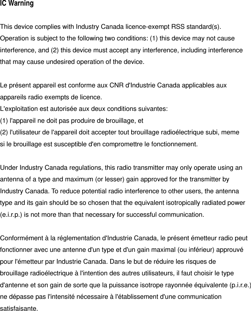 IC Warning  This device complies with Industry Canada licence-exempt RSS standard(s). Operation is subject to the following two conditions: (1) this device may not cause   interference, and (2) this device must accept any interference, including interference that may cause undesired operation of the device.  Le pr&eacute;sent appareil est conforme aux CNR d'Industrie Canada applicables aux appareils radio exempts de licence. L'exploitation est autoris&eacute;e aux deux conditions suivantes: (1) l'appareil ne doit pas produire de brouillage, et (2) l'utilisateur de l'appareil doit accepter tout brouillage radio&eacute;lectrique subi, meme si le brouillage est susceptible d'en compromettre le fonctionnement.  Under Industry Canada regulations, this radio transmitter may only operate using an antenna of a type and maximum (or lesser) gain approved for the transmitter by Industry Canada. To reduce potential radio interference to other users, the antenna type and its gain should be so chosen that the equivalent isotropically radiated power (e.i.r.p.) is not more than that necessary for successful communication.  Conform&eacute;ment &agrave; la r&eacute;glementation d'Industrie Canada, le pr&eacute;sent &eacute;metteur radio peut fonctionner avec une antenne d'un type et d'un gain maximal (ou inf&eacute;rieur) approuv&eacute; pour l'&eacute;metteur par Industrie Canada. Dans le but de r&eacute;duire les risques de brouillage radio&eacute;lectrique &agrave; l'intention des autres utilisateurs, il faut choisir le type d'antenne et son gain de sorte que la puissance isotrope rayonn&eacute;e &eacute;quivalente (p.i.r.e.) ne d&eacute;passe pas l'intensit&eacute; n&eacute;cessaire &agrave; l'&eacute;tablissement d'une communication satisfaisante.  