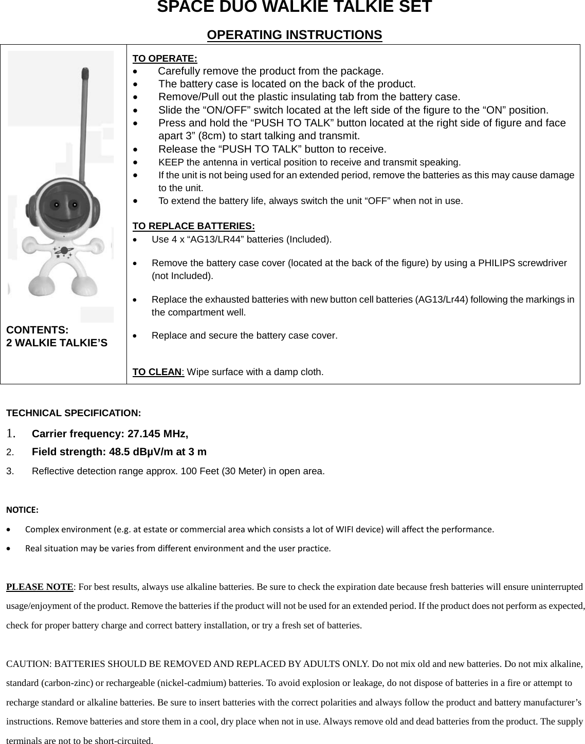 SPACE DUO WALKIE TALKIE SET OPERATING INSTRUCTIONS  CONTENTS:  2 WALKIE TALKIE&rsquo;S  TO OPERATE: &bull; Carefully remove the product from the package.  &bull; The battery case is located on the back of the product.  &bull; Remove/Pull out the plastic insulating tab from the battery case.  &bull; Slide the &ldquo;ON/OFF&rdquo; switch located at the left side of the figure to the &ldquo;ON&rdquo; position. &bull; Press and hold the &ldquo;PUSH TO TALK&rdquo; button located at the right side of figure and face apart 3&rdquo; (8cm) to start talking and transmit.  &bull; Release the &ldquo;PUSH TO TALK&rdquo; button to receive.  &bull; KEEP the antenna in vertical position to receive and transmit speaking. &bull; If the unit is not being used for an extended period, remove the batteries as this may cause damage to the unit. &bull; To extend the battery life, always switch the unit &ldquo;OFF&rdquo; when not in use.  TO REPLACE BATTERIES: &bull; Use 4 x &ldquo;AG13/LR44&rdquo; batteries (Included). &bull; Remove the battery case cover (located at the back of the figure) by using a PHILIPS screwdriver (not Included).  &bull; Replace the exhausted batteries with new button cell batteries (AG13/Lr44) following the markings in the compartment well.  &bull; Replace and secure the battery case cover.  TO CLEAN: Wipe surface with a damp cloth.  TECHNICAL SPECIFICATION: 1. Carrier frequency: 27.145 MHz,  2. Field strength: 48.5 dB&micro;V/m at 3 m 3. Reflective detection range approx. 100 Feet (30 Meter) in open area.   NOTICE: &bull; Complex environment (e.g. at estate or commercial area which consists a lot of WIFI device) will affect the performance. &bull; Real situation may be varies from different environment and the user practice.  PLEASE NOTE: For best results, always use alkaline batteries. Be sure to check the expiration date because fresh batteries will ensure uninterrupted usage/enjoyment of the product. Remove the batteries if the product will not be used for an extended period. If the product does not perform as expected, check for proper battery charge and correct battery installation, or try a fresh set of batteries.  CAUTION: BATTERIES SHOULD BE REMOVED AND REPLACED BY ADULTS ONLY. Do not mix old and new batteries. Do not mix alkaline, standard (carbon-zinc) or rechargeable (nickel-cadmium) batteries. To avoid explosion or leakage, do not dispose of batteries in a fire or attempt to recharge standard or alkaline batteries. Be sure to insert batteries with the correct polarities and always follow the product and battery manufacturer&rsquo;s instructions. Remove batteries and store them in a cool, dry place when not in use. Always remove old and dead batteries from the product. The supply terminals are not to be short-circuited.       